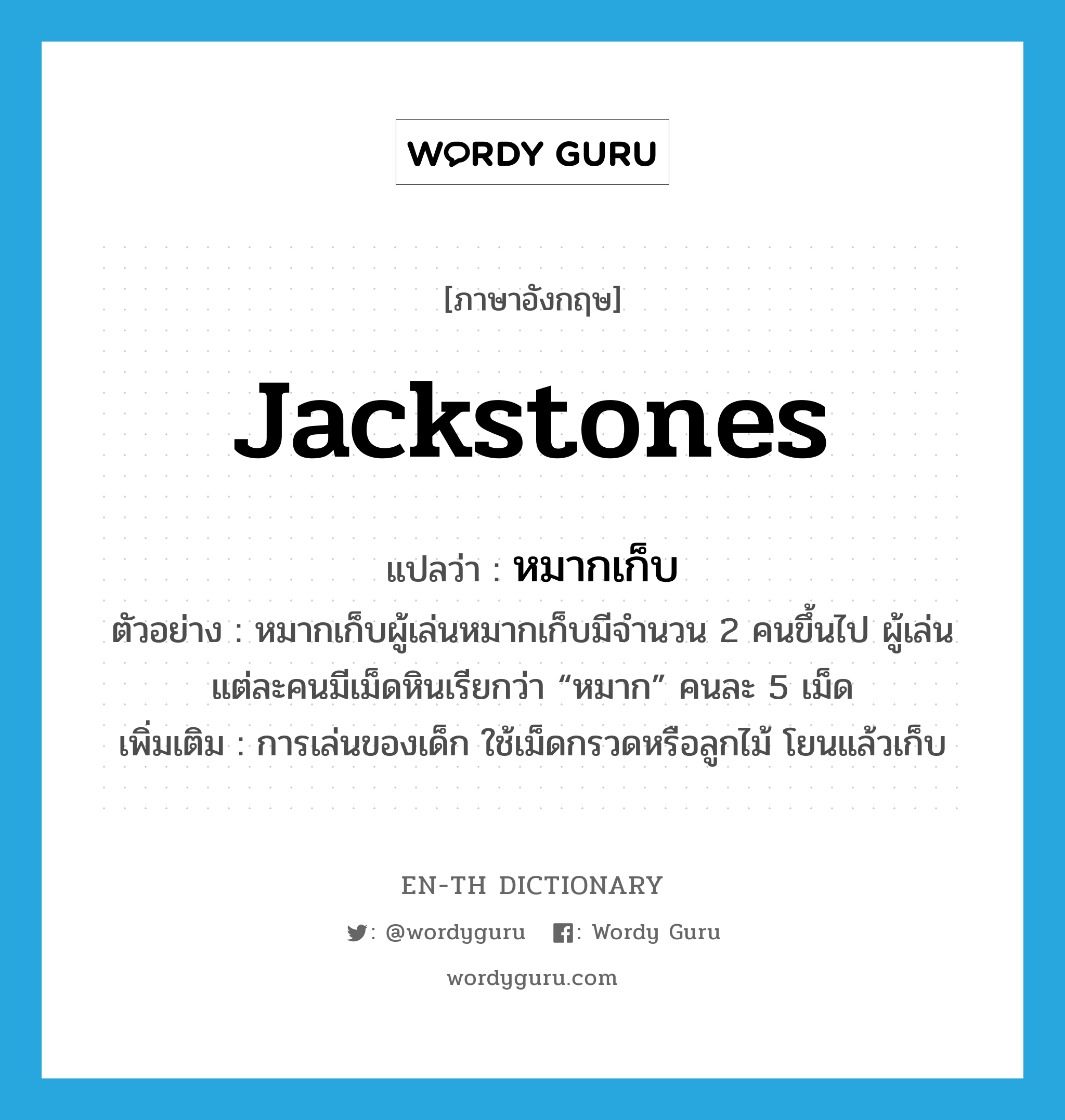 jackstones แปลว่า?, คำศัพท์ภาษาอังกฤษ jackstones แปลว่า หมากเก็บ ประเภท N ตัวอย่าง หมากเก็บผู้เล่นหมากเก็บมีจำนวน 2 คนขึ้นไป ผู้เล่นแต่ละคนมีเม็ดหินเรียกว่า “หมาก” คนละ 5 เม็ด เพิ่มเติม การเล่นของเด็ก ใช้เม็ดกรวดหรือลูกไม้ โยนแล้วเก็บ หมวด N