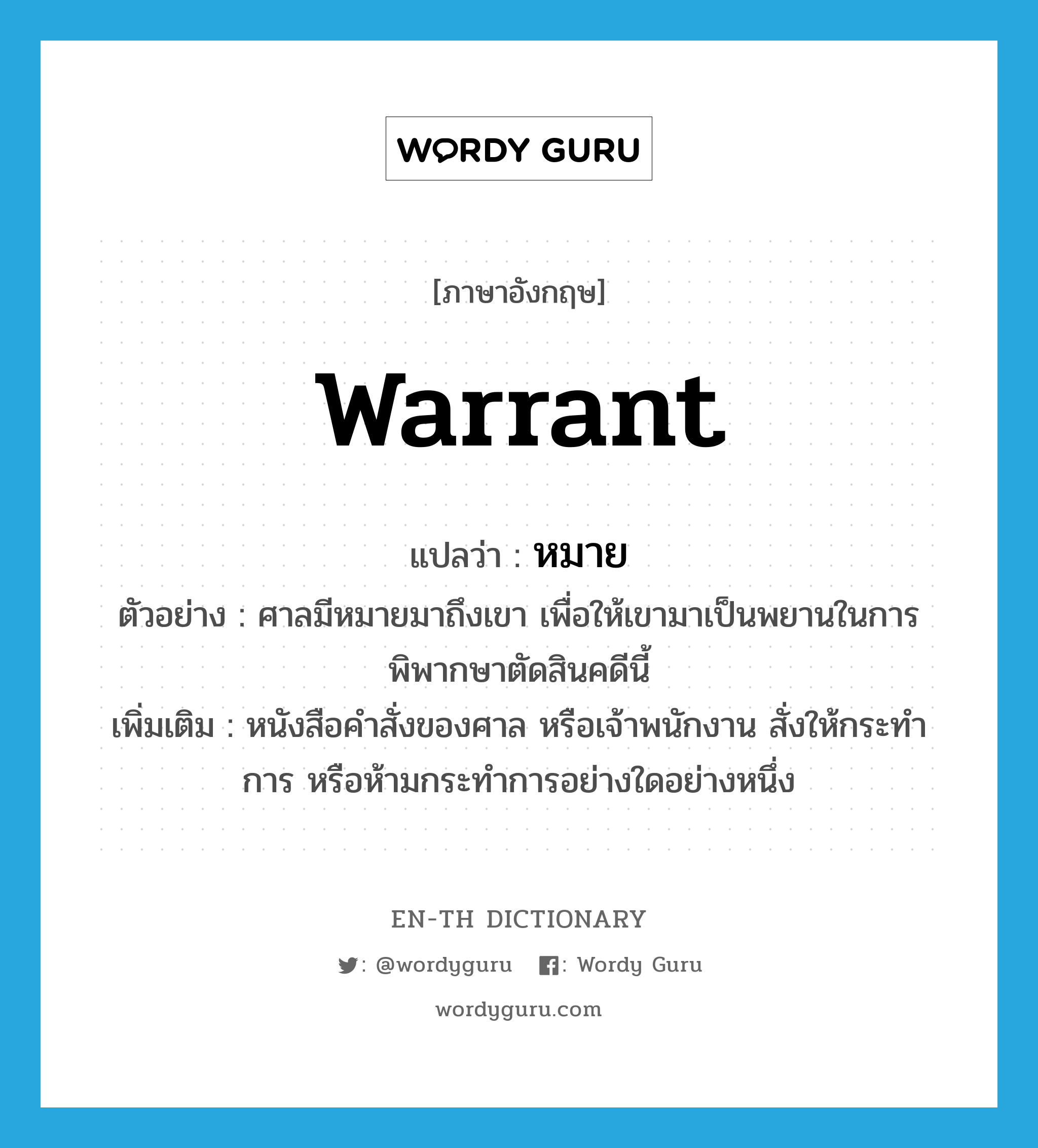 warrant แปลว่า?, คำศัพท์ภาษาอังกฤษ warrant แปลว่า หมาย ประเภท N ตัวอย่าง ศาลมีหมายมาถึงเขา เพื่อให้เขามาเป็นพยานในการพิพากษาตัดสินคดีนี้ เพิ่มเติม หนังสือคำสั่งของศาล หรือเจ้าพนักงาน สั่งให้กระทำการ หรือห้ามกระทำการอย่างใดอย่างหนึ่ง หมวด N