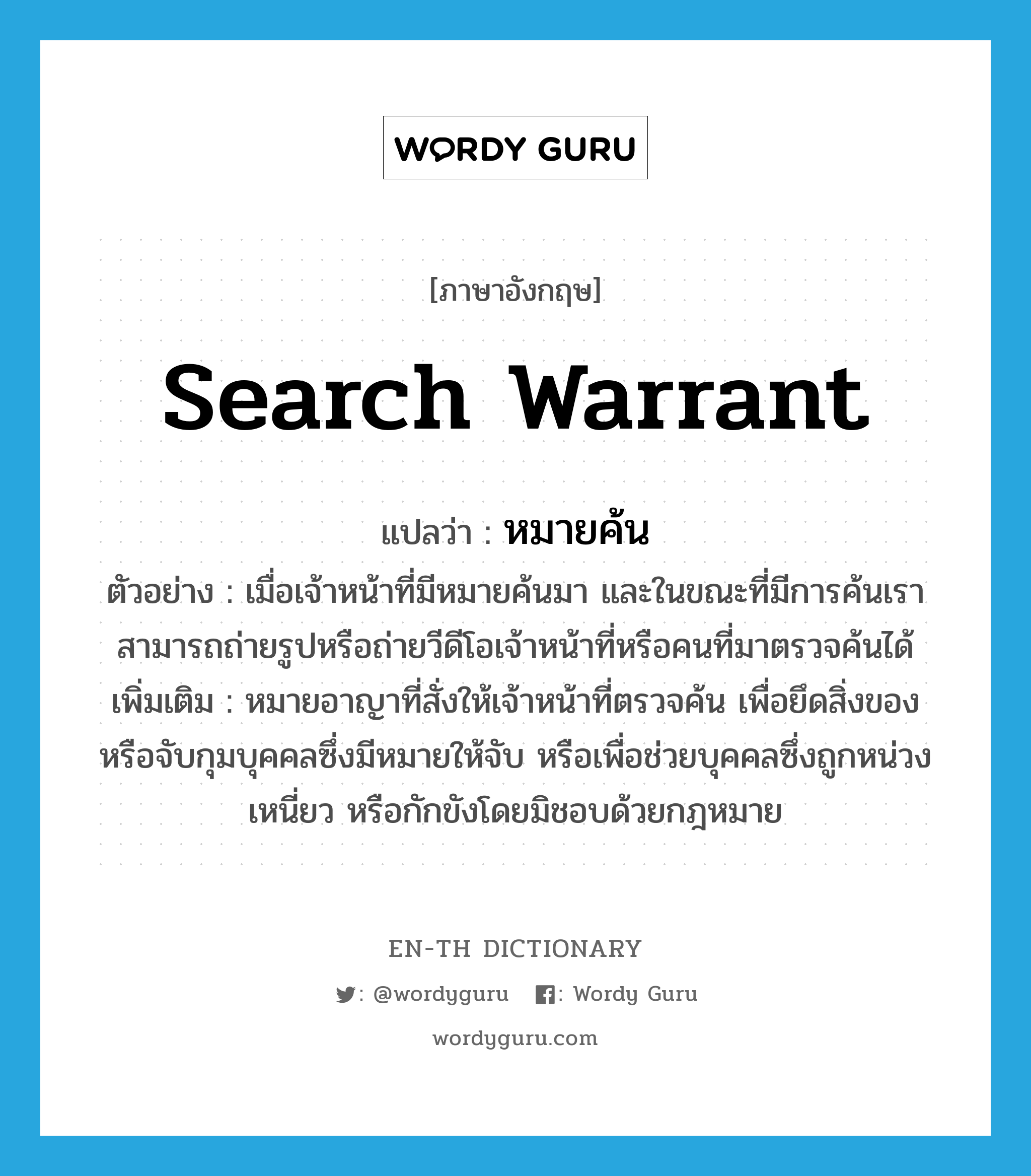 search warrant แปลว่า?, คำศัพท์ภาษาอังกฤษ search warrant แปลว่า หมายค้น ประเภท N ตัวอย่าง เมื่อเจ้าหน้าที่มีหมายค้นมา และในขณะที่มีการค้นเราสามารถถ่ายรูปหรือถ่ายวีดีโอเจ้าหน้าที่หรือคนที่มาตรวจค้นได้ เพิ่มเติม หมายอาญาที่สั่งให้เจ้าหน้าที่ตรวจค้น เพื่อยึดสิ่งของหรือจับกุมบุคคลซึ่งมีหมายให้จับ หรือเพื่อช่วยบุคคลซึ่งถูกหน่วงเหนี่ยว หรือกักขังโดยมิชอบด้วยกฎหมาย หมวด N