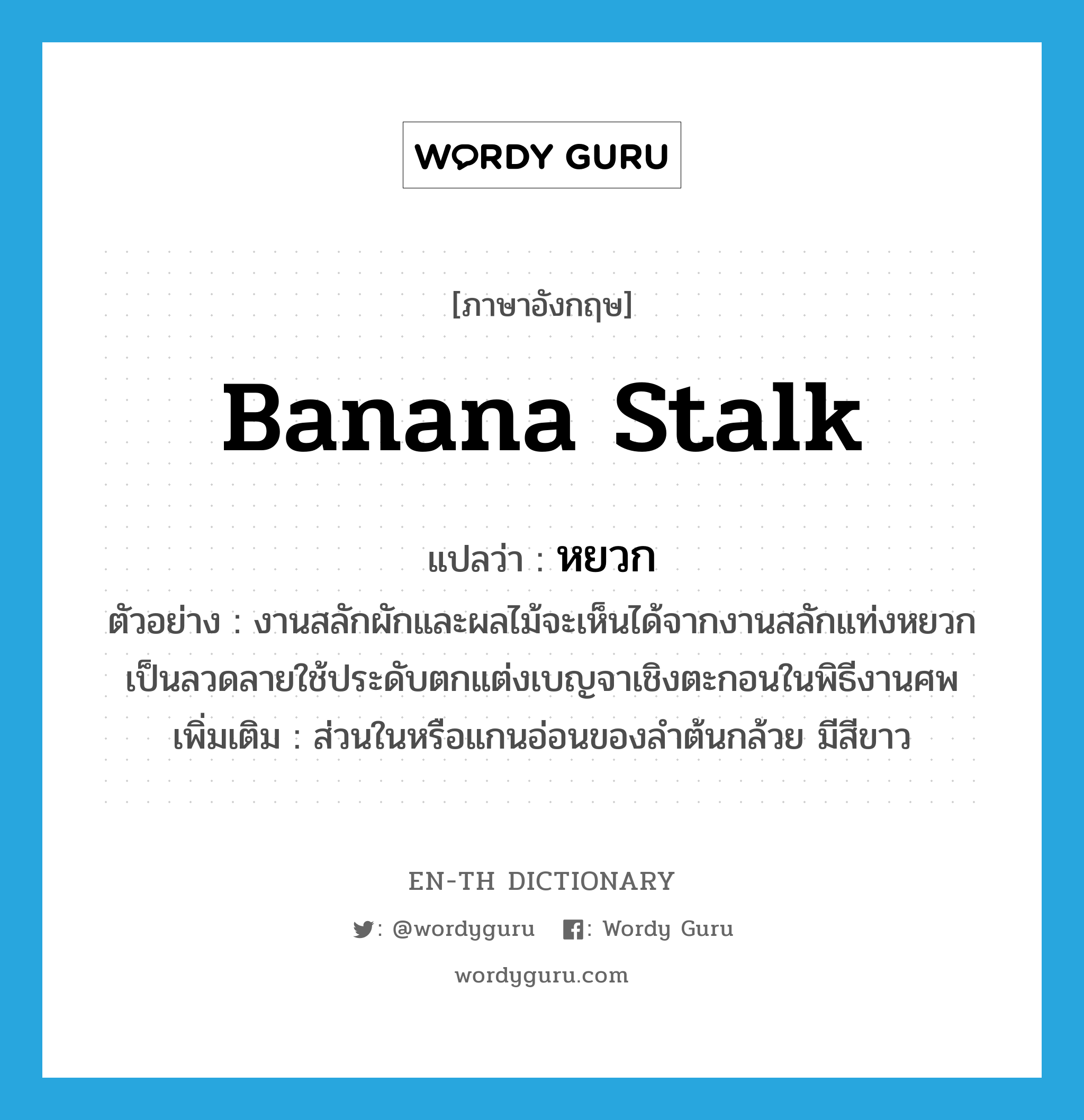 banana stalk แปลว่า?, คำศัพท์ภาษาอังกฤษ banana stalk แปลว่า หยวก ประเภท N ตัวอย่าง งานสลักผักและผลไม้จะเห็นได้จากงานสลักแท่งหยวกเป็นลวดลายใช้ประดับตกแต่งเบญจาเชิงตะกอนในพิธีงานศพ เพิ่มเติม ส่วนในหรือแกนอ่อนของลำต้นกล้วย มีสีขาว หมวด N