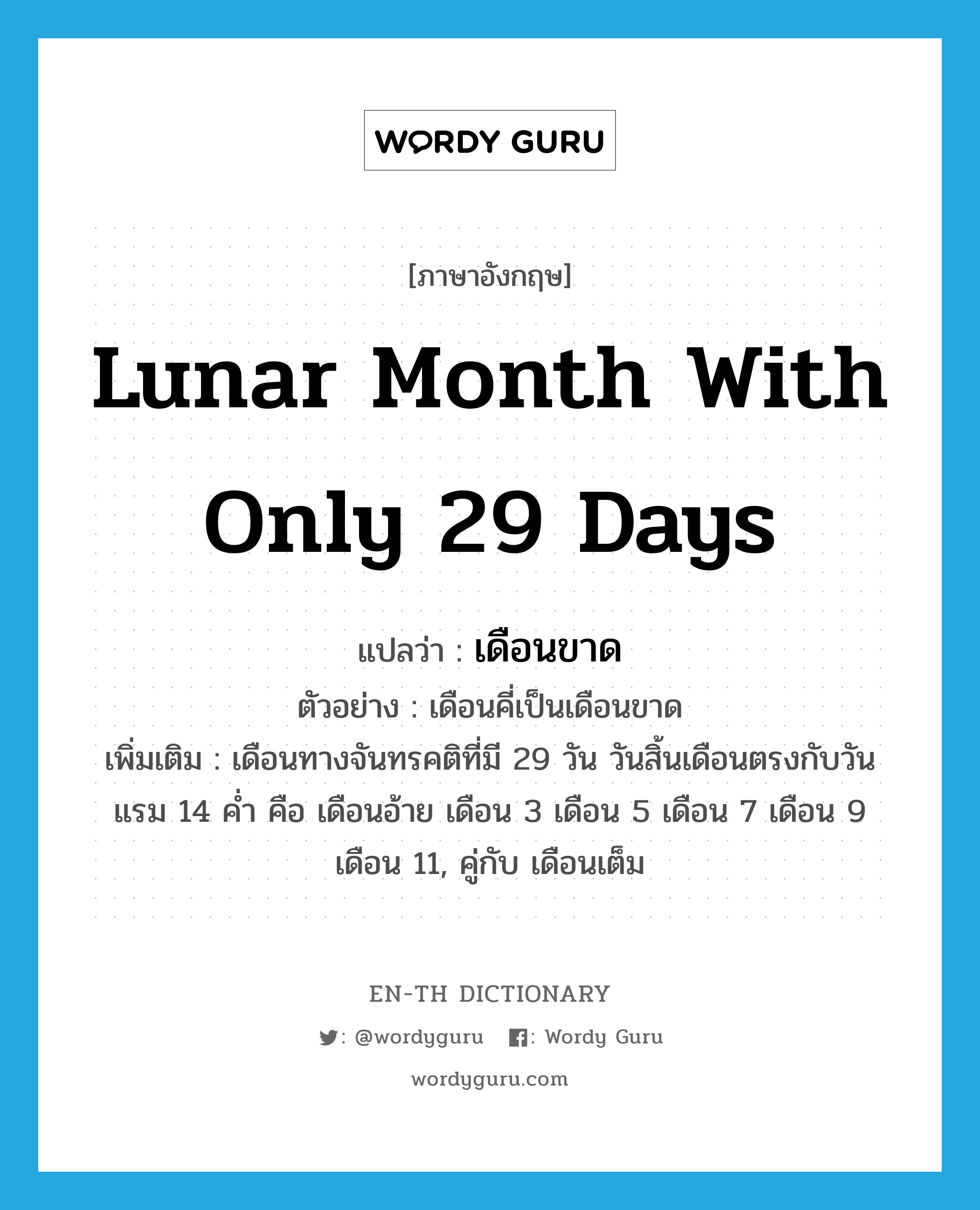เดือนขาด ภาษาอังกฤษ?, คำศัพท์ภาษาอังกฤษ เดือนขาด แปลว่า lunar month with only 29 days ประเภท N ตัวอย่าง เดือนคี่เป็นเดือนขาด เพิ่มเติม เดือนทางจันทรคติที่มี 29 วัน วันสิ้นเดือนตรงกับวันแรม 14 ค่ำ คือ เดือนอ้าย เดือน 3 เดือน 5 เดือน 7 เดือน 9 เดือน 11, คู่กับ เดือนเต็ม หมวด N