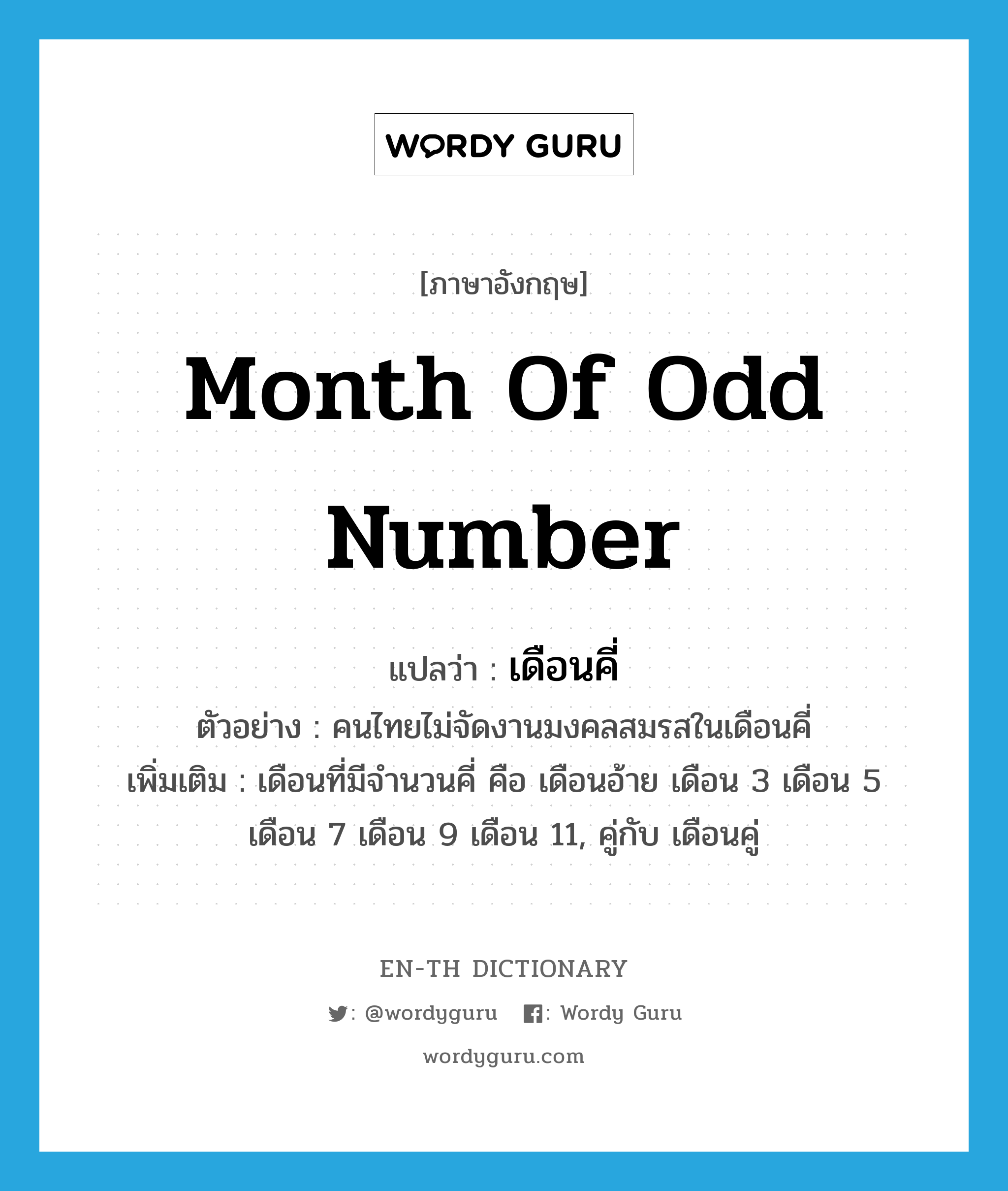 เดือนคี่ ภาษาอังกฤษ?, คำศัพท์ภาษาอังกฤษ เดือนคี่ แปลว่า month of odd number ประเภท N ตัวอย่าง คนไทยไม่จัดงานมงคลสมรสในเดือนคี่ เพิ่มเติม เดือนที่มีจำนวนคี่ คือ เดือนอ้าย เดือน 3 เดือน 5 เดือน 7 เดือน 9 เดือน 11, คู่กับ เดือนคู่ หมวด N