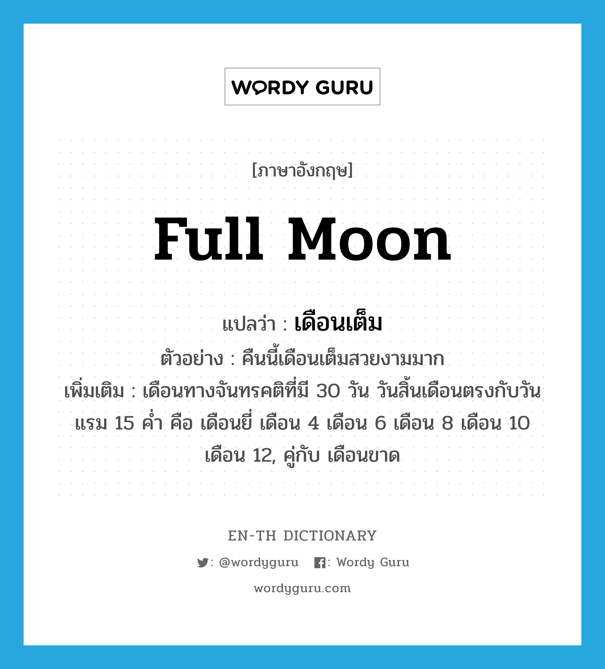 full moon แปลว่า?, คำศัพท์ภาษาอังกฤษ full moon แปลว่า เดือนเต็ม ประเภท N ตัวอย่าง คืนนี้เดือนเต็มสวยงามมาก เพิ่มเติม เดือนทางจันทรคติที่มี 30 วัน วันสิ้นเดือนตรงกับวันแรม 15 ค่ำ คือ เดือนยี่ เดือน 4 เดือน 6 เดือน 8 เดือน 10 เดือน 12, คู่กับ เดือนขาด หมวด N
