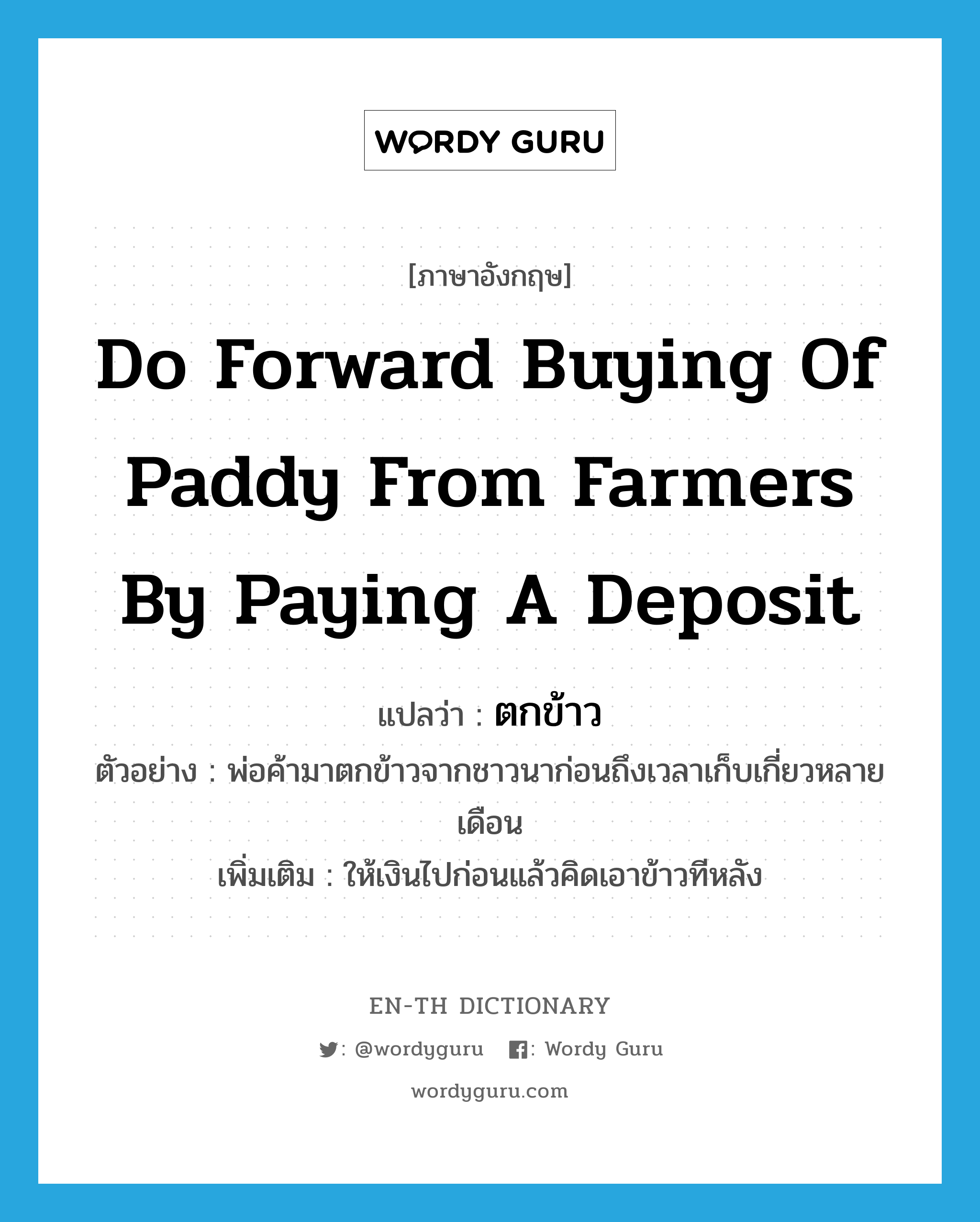 do forward buying of paddy from farmers by paying a deposit แปลว่า?, คำศัพท์ภาษาอังกฤษ do forward buying of paddy from farmers by paying a deposit แปลว่า ตกข้าว ประเภท V ตัวอย่าง พ่อค้ามาตกข้าวจากชาวนาก่อนถึงเวลาเก็บเกี่ยวหลายเดือน เพิ่มเติม ให้เงินไปก่อนแล้วคิดเอาข้าวทีหลัง หมวด V