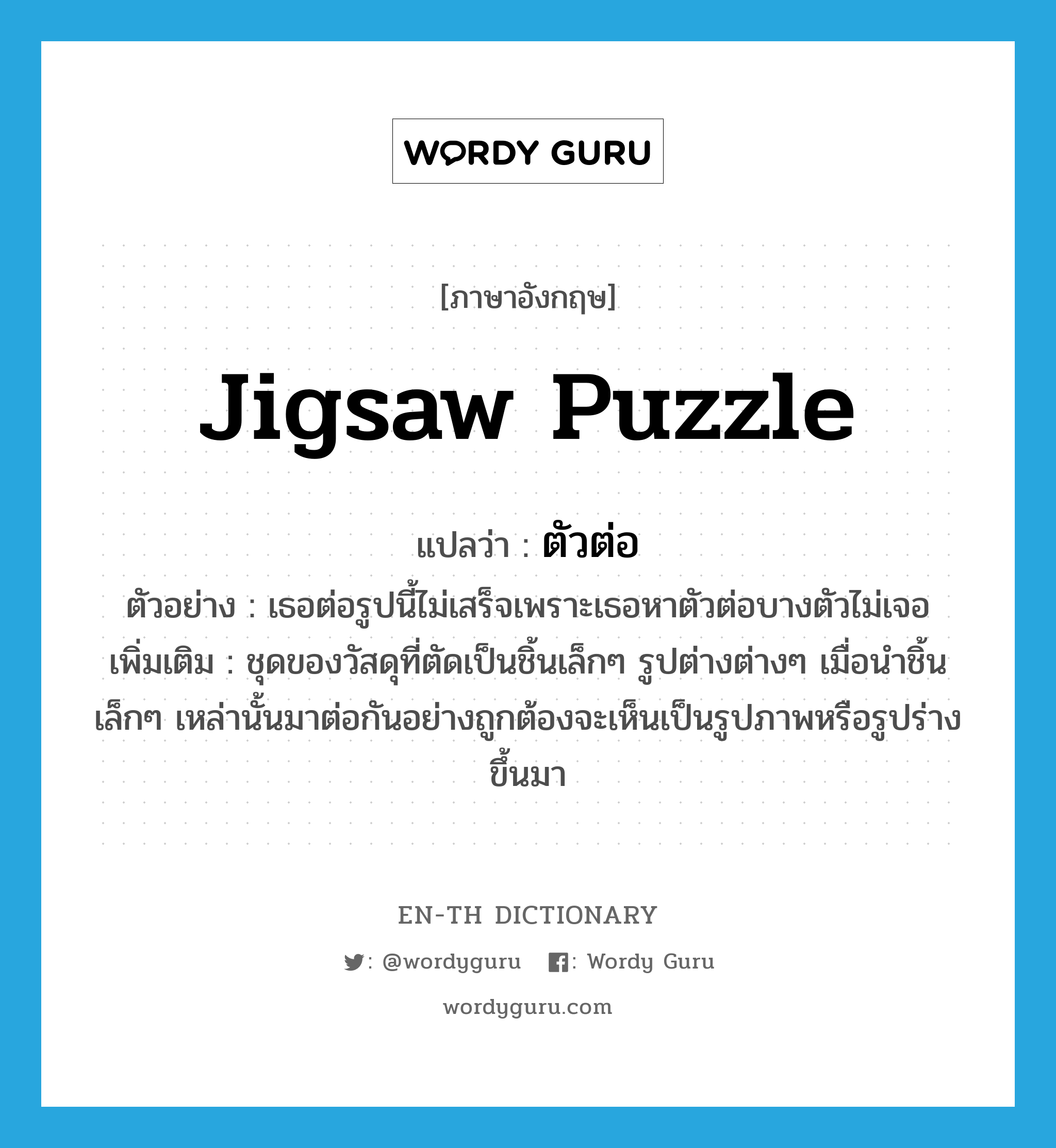 jigsaw puzzle แปลว่า?, คำศัพท์ภาษาอังกฤษ jigsaw puzzle แปลว่า ตัวต่อ ประเภท N ตัวอย่าง เธอต่อรูปนี้ไม่เสร็จเพราะเธอหาตัวต่อบางตัวไม่เจอ เพิ่มเติม ชุดของวัสดุที่ตัดเป็นชิ้นเล็กๆ รูปต่างต่างๆ เมื่อนำชิ้นเล็กๆ เหล่านั้นมาต่อกันอย่างถูกต้องจะเห็นเป็นรูปภาพหรือรูปร่างขึ้นมา หมวด N