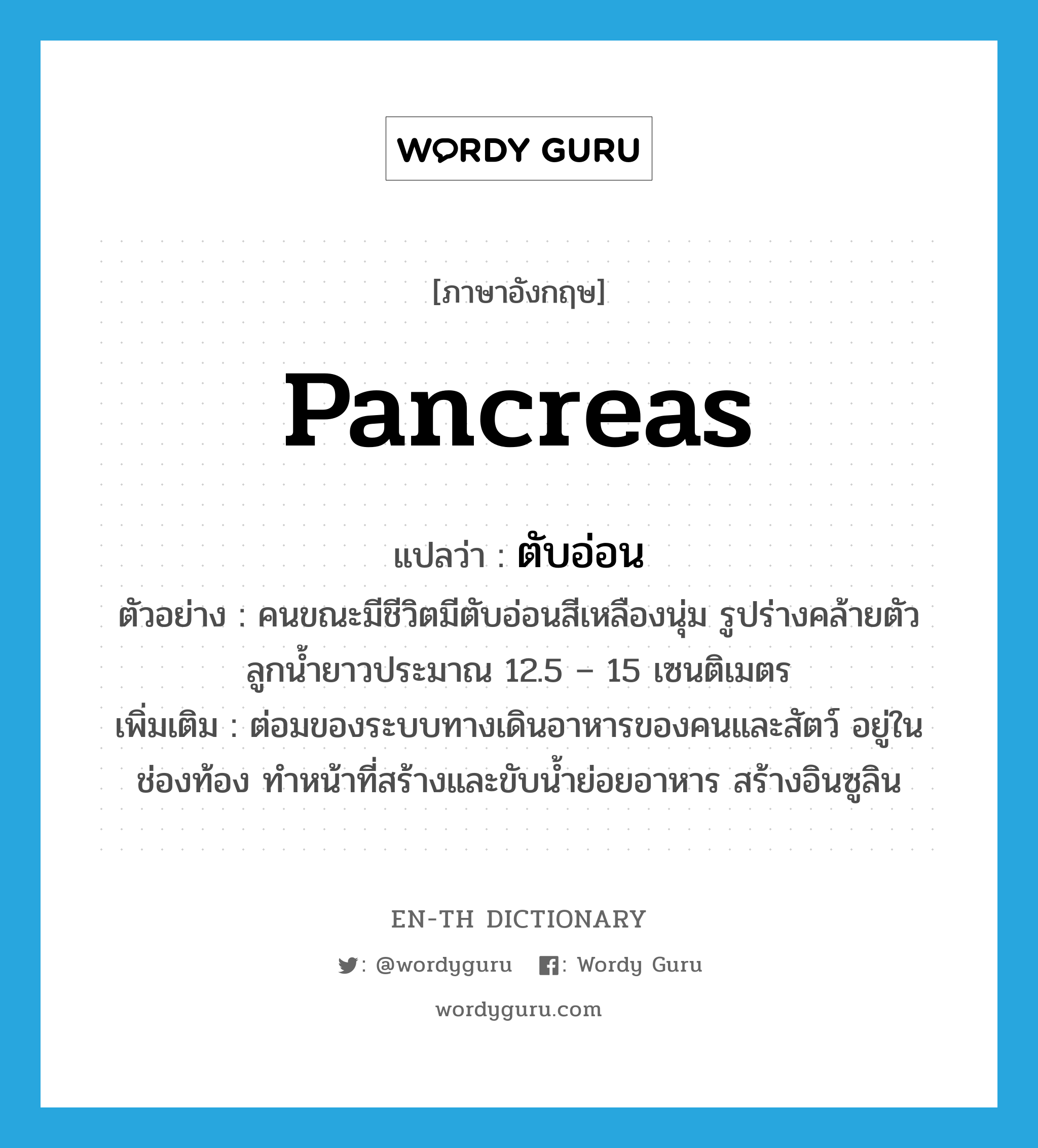 pancreas แปลว่า?, คำศัพท์ภาษาอังกฤษ pancreas แปลว่า ตับอ่อน ประเภท N ตัวอย่าง คนขณะมีชีวิตมีตับอ่อนสีเหลืองนุ่ม รูปร่างคล้ายตัวลูกน้ำยาวประมาณ 12.5 – 15 เซนติเมตร เพิ่มเติม ต่อมของระบบทางเดินอาหารของคนและสัตว์ อยู่ในช่องท้อง ทำหน้าที่สร้างและขับน้ำย่อยอาหาร สร้างอินซูลิน หมวด N