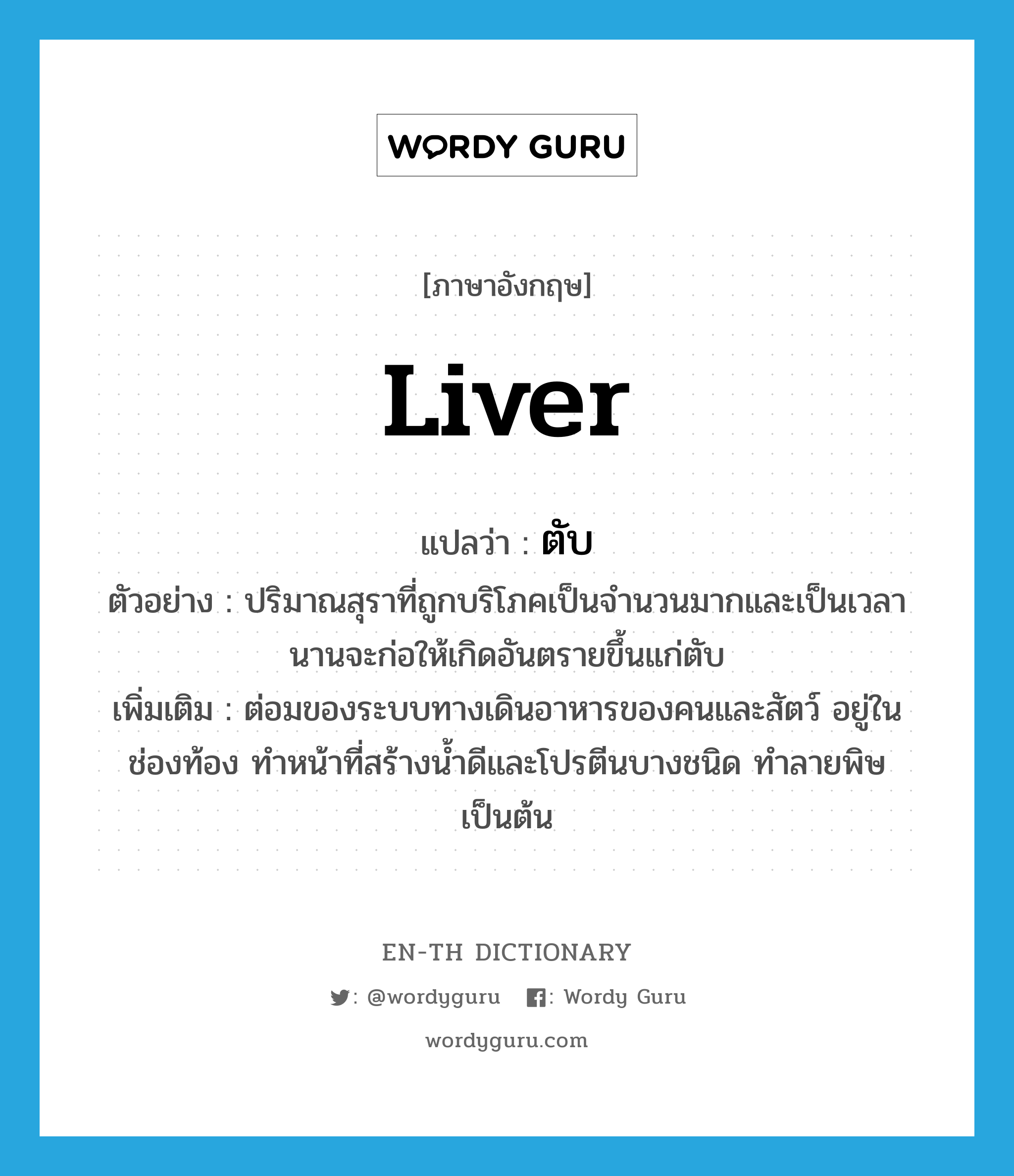 liver แปลว่า?, คำศัพท์ภาษาอังกฤษ liver แปลว่า ตับ ประเภท N ตัวอย่าง ปริมาณสุราที่ถูกบริโภคเป็นจำนวนมากและเป็นเวลานานจะก่อให้เกิดอันตรายขึ้นแก่ตับ เพิ่มเติม ต่อมของระบบทางเดินอาหารของคนและสัตว์ อยู่ในช่องท้อง ทำหน้าที่สร้างน้ำดีและโปรตีนบางชนิด ทำลายพิษ เป็นต้น หมวด N