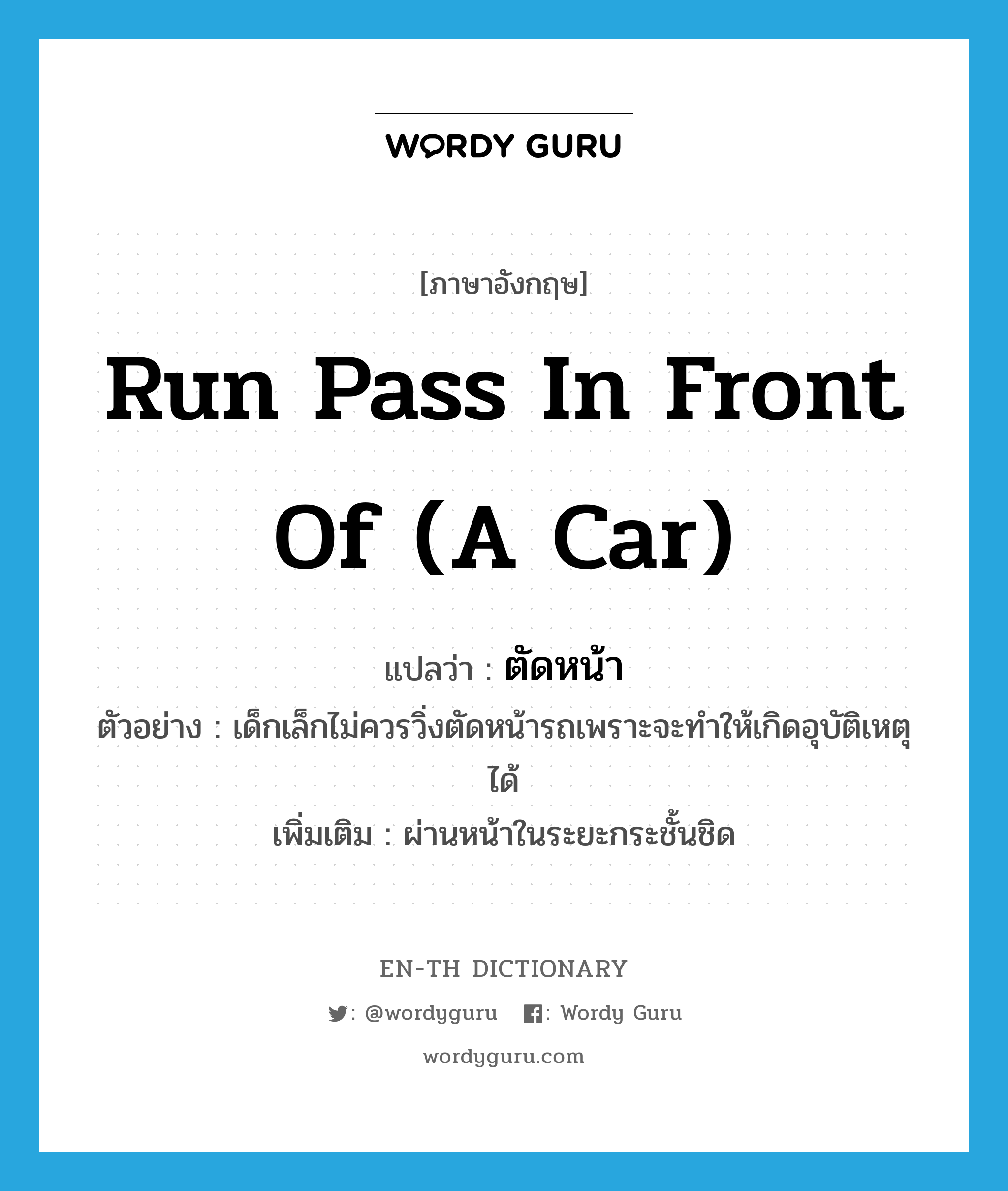 run pass in front of (a car) แปลว่า?, คำศัพท์ภาษาอังกฤษ run pass in front of (a car) แปลว่า ตัดหน้า ประเภท V ตัวอย่าง เด็กเล็กไม่ควรวิ่งตัดหน้ารถเพราะจะทำให้เกิดอุบัติเหตุได้ เพิ่มเติม ผ่านหน้าในระยะกระชั้นชิด หมวด V