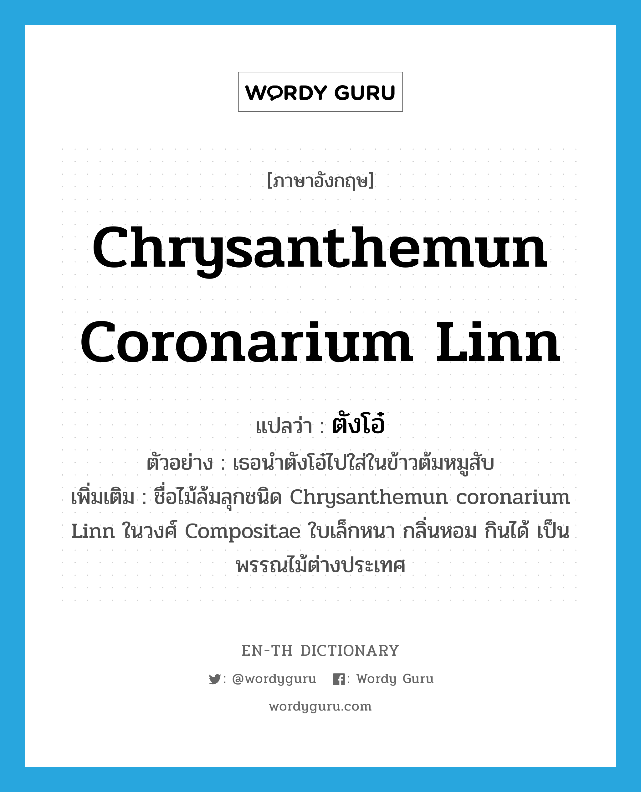Chrysanthemun coronarium Linn แปลว่า?, คำศัพท์ภาษาอังกฤษ Chrysanthemun coronarium Linn แปลว่า ตังโอ๋ ประเภท N ตัวอย่าง เธอนำตังโอ๋ไปใส่ในข้าวต้มหมูสับ เพิ่มเติม ชื่อไม้ล้มลุกชนิด Chrysanthemun coronarium Linn ในวงศ์ Compositae ใบเล็กหนา กลิ่นหอม กินได้ เป็นพรรณไม้ต่างประเทศ หมวด N