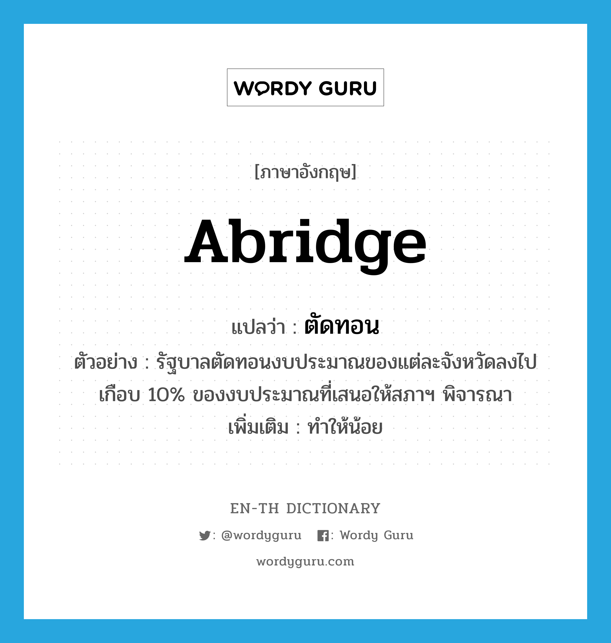 abridge แปลว่า?, คำศัพท์ภาษาอังกฤษ abridge แปลว่า ตัดทอน ประเภท V ตัวอย่าง รัฐบาลตัดทอนงบประมาณของแต่ละจังหวัดลงไปเกือบ 10% ของงบประมาณที่เสนอให้สภาฯ พิจารณา เพิ่มเติม ทำให้น้อย หมวด V
