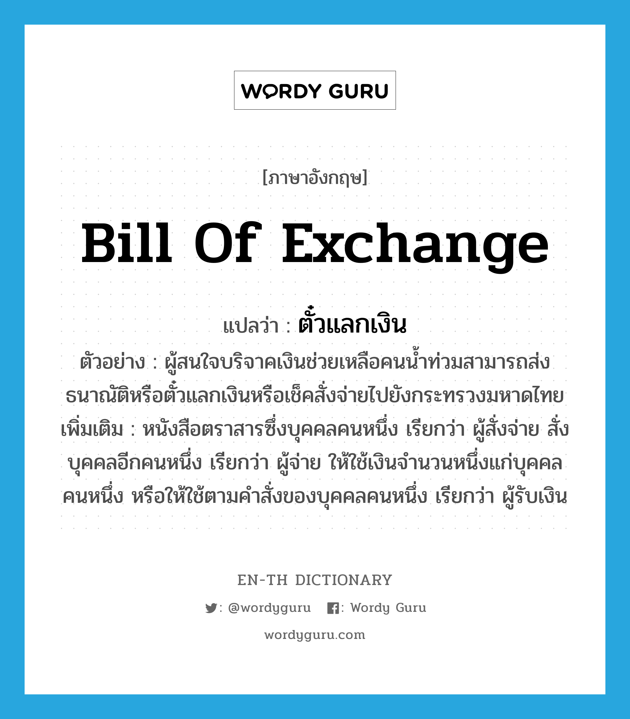 bill of exchange แปลว่า?, คำศัพท์ภาษาอังกฤษ bill of exchange แปลว่า ตั๋วแลกเงิน ประเภท N ตัวอย่าง ผู้สนใจบริจาคเงินช่วยเหลือคนน้ำท่วมสามารถส่งธนาณัติหรือตั๋วแลกเงินหรือเช็คสั่งจ่ายไปยังกระทรวงมหาดไทย เพิ่มเติม หนังสือตราสารซึ่งบุคคลคนหนึ่ง เรียกว่า ผู้สั่งจ่าย สั่งบุคคลอีกคนหนึ่ง เรียกว่า ผู้จ่าย ให้ใช้เงินจำนวนหนึ่งแก่บุคคลคนหนึ่ง หรือให้ใช้ตามคำสั่งของบุคคลคนหนึ่ง เรียกว่า ผู้รับเงิน หมวด N