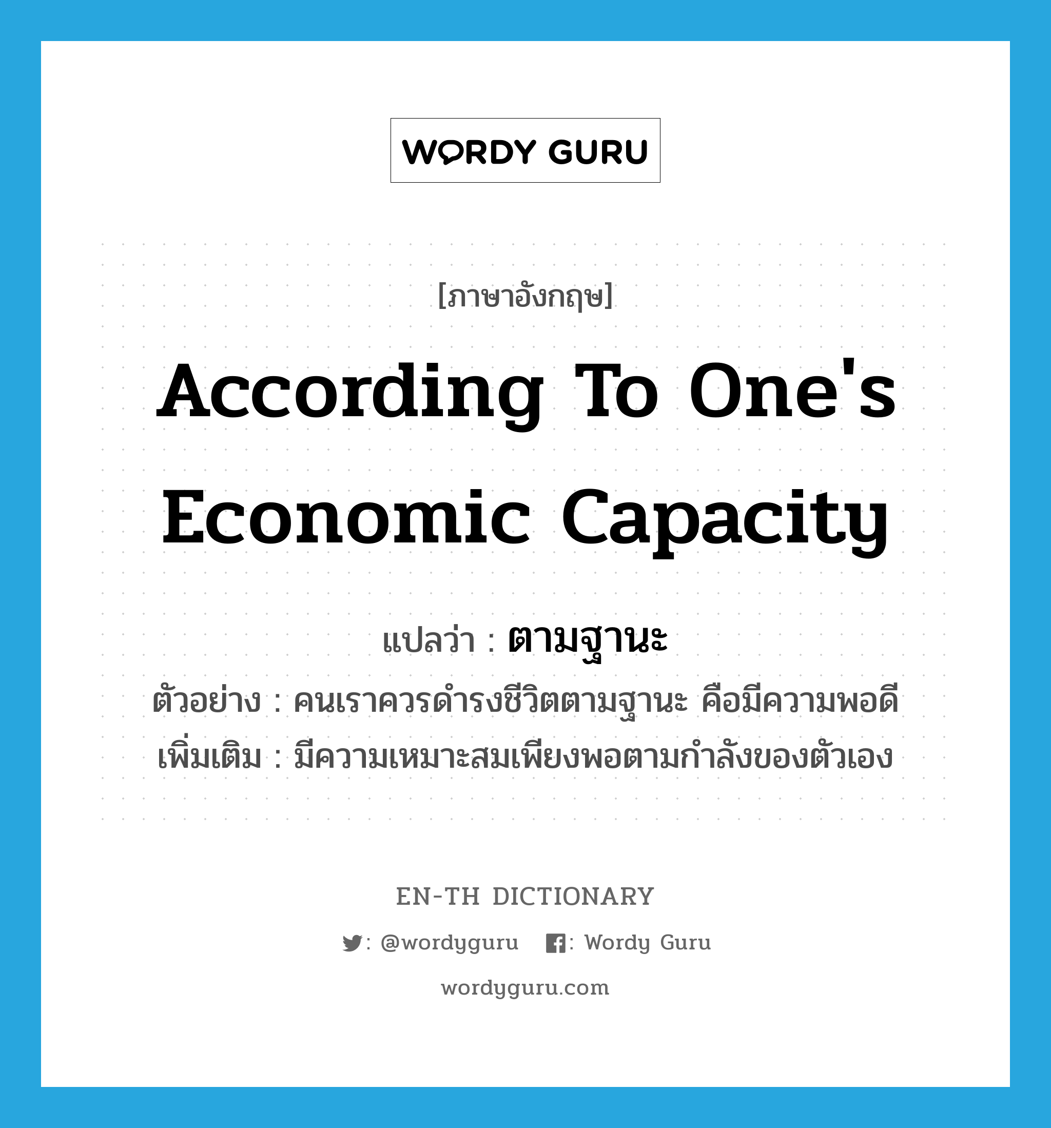 according to one's economic capacity แปลว่า?, คำศัพท์ภาษาอังกฤษ according to one's economic capacity แปลว่า ตามฐานะ ประเภท ADV ตัวอย่าง คนเราควรดำรงชีวิตตามฐานะ คือมีความพอดี เพิ่มเติม มีความเหมาะสมเพียงพอตามกำลังของตัวเอง หมวด ADV