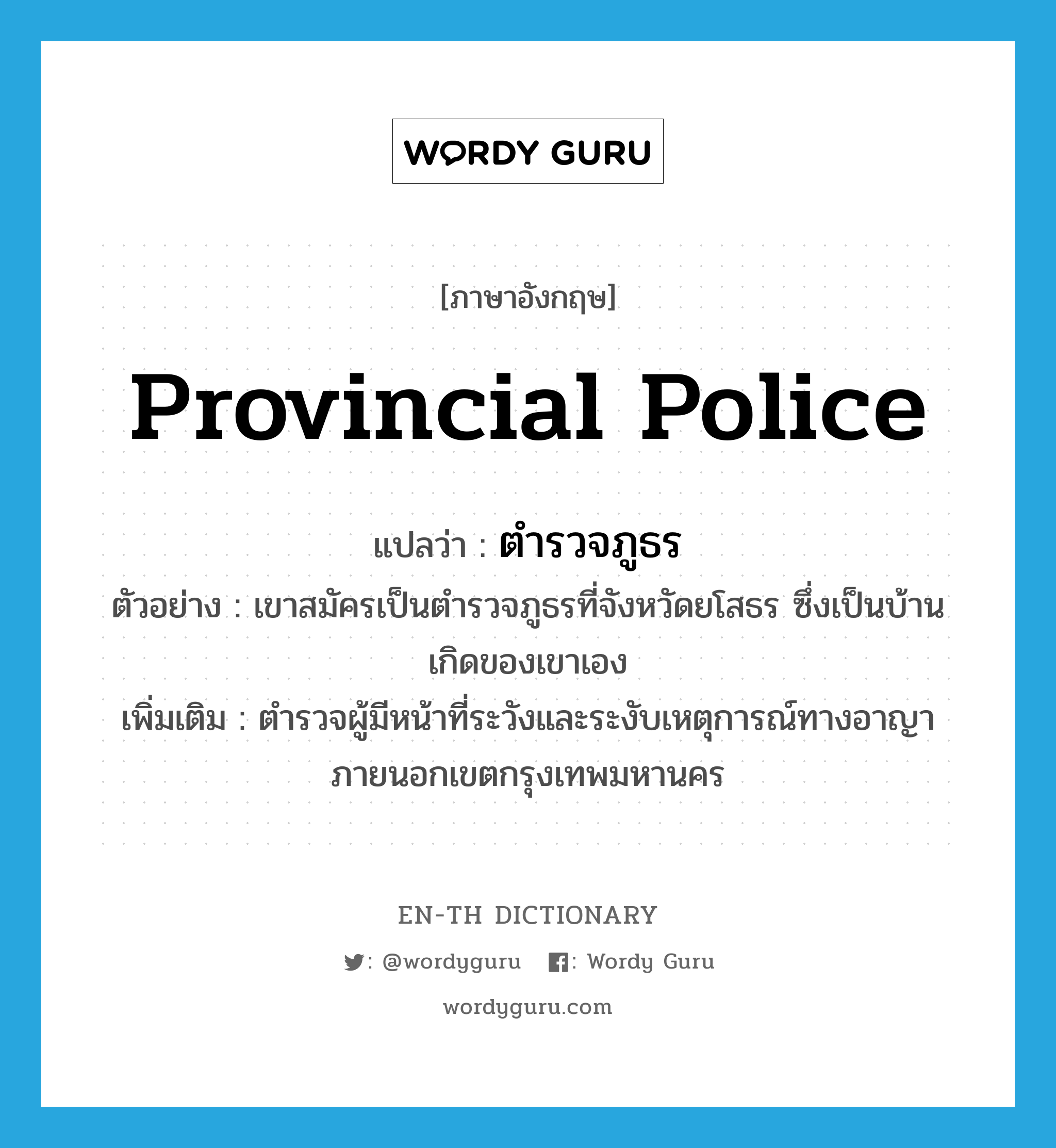 provincial police แปลว่า?, คำศัพท์ภาษาอังกฤษ provincial police แปลว่า ตำรวจภูธร ประเภท N ตัวอย่าง เขาสมัครเป็นตำรวจภูธรที่จังหวัดยโสธร ซึ่งเป็นบ้านเกิดของเขาเอง เพิ่มเติม ตำรวจผู้มีหน้าที่ระวังและระงับเหตุการณ์ทางอาญาภายนอกเขตกรุงเทพมหานคร หมวด N