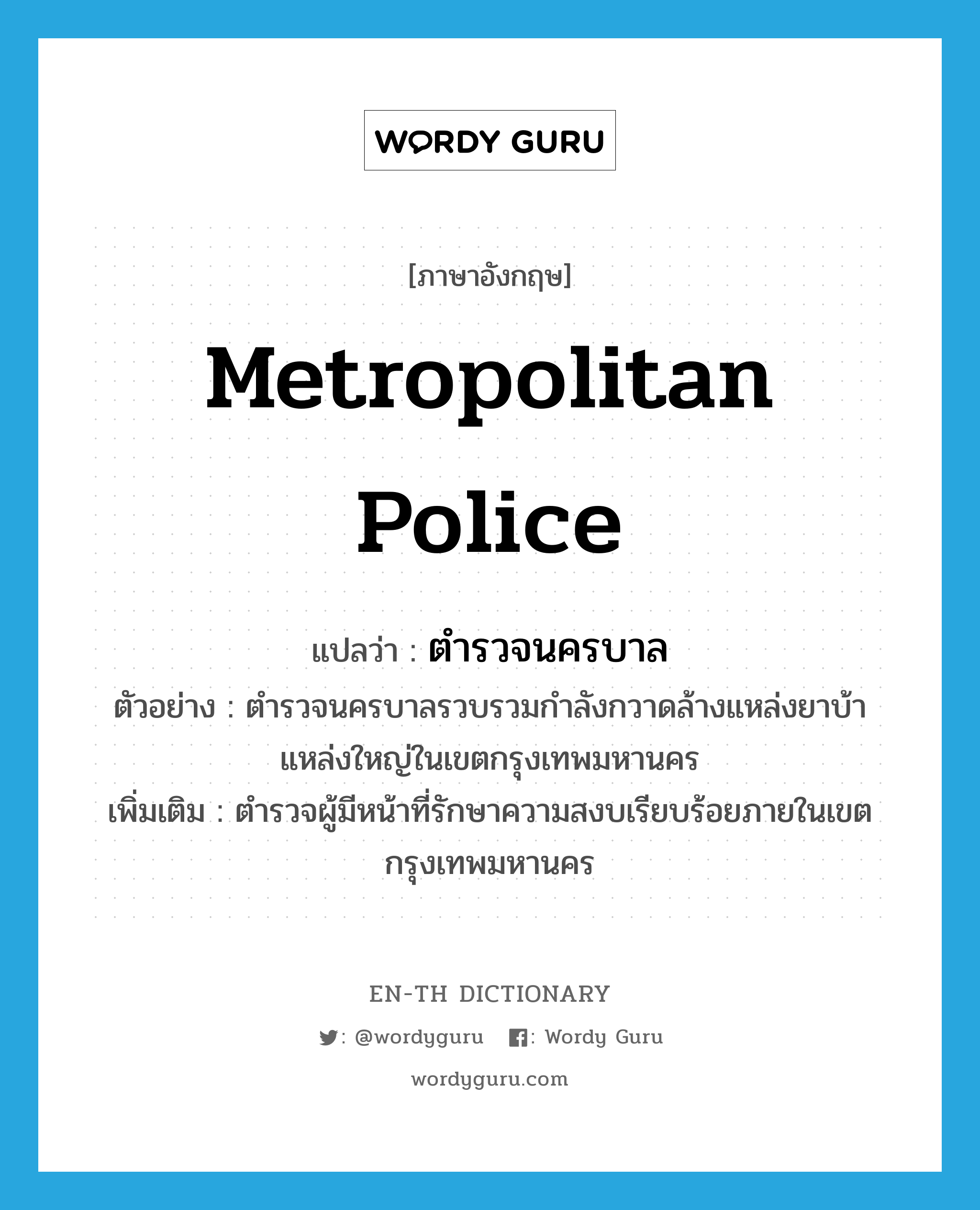 metropolitan police แปลว่า?, คำศัพท์ภาษาอังกฤษ metropolitan police แปลว่า ตำรวจนครบาล ประเภท N ตัวอย่าง ตำรวจนครบาลรวบรวมกำลังกวาดล้างแหล่งยาบ้าแหล่งใหญ่ในเขตกรุงเทพมหานคร เพิ่มเติม ตำรวจผู้มีหน้าที่รักษาความสงบเรียบร้อยภายในเขตกรุงเทพมหานคร หมวด N