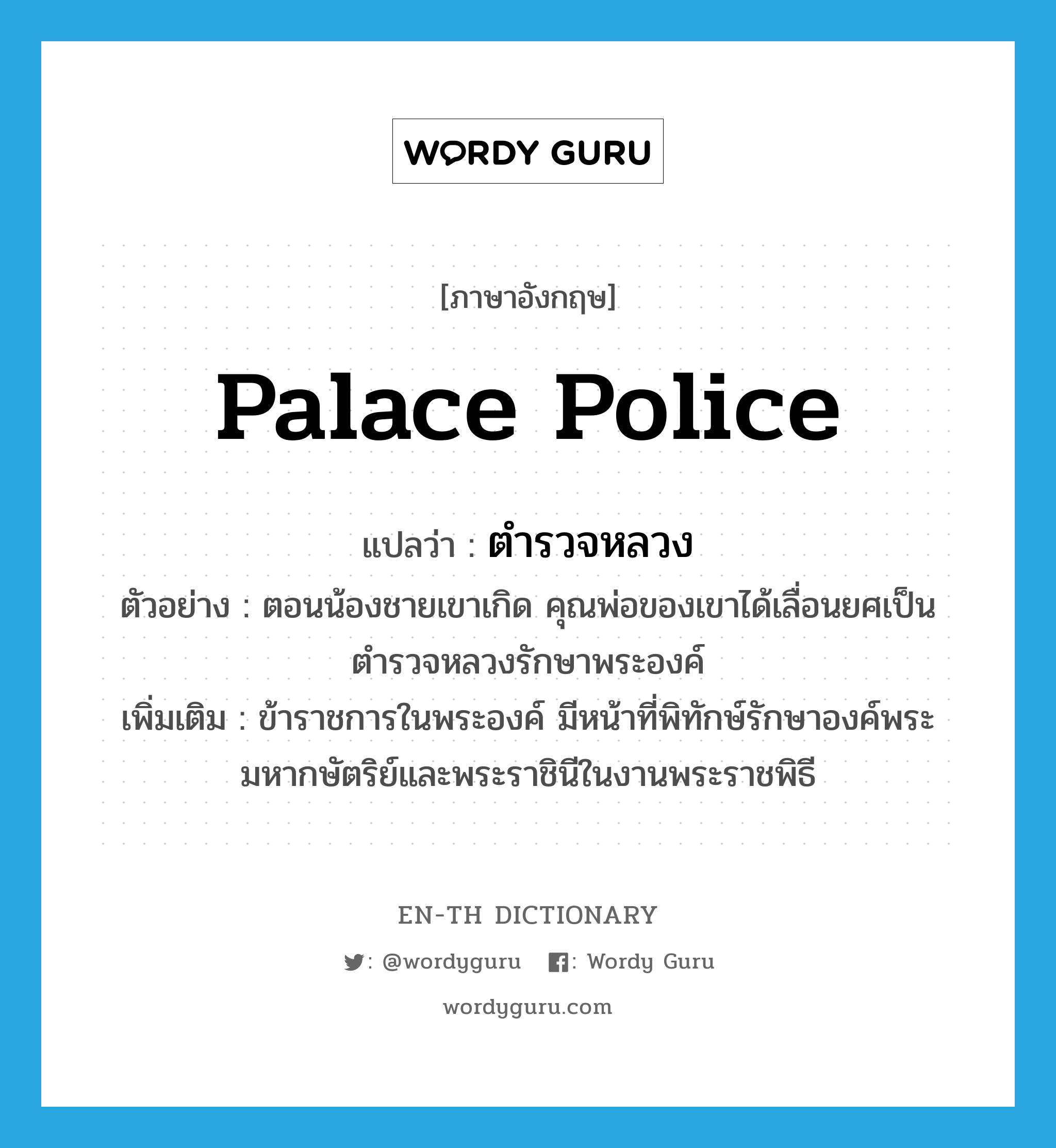 palace police แปลว่า?, คำศัพท์ภาษาอังกฤษ palace police แปลว่า ตำรวจหลวง ประเภท N ตัวอย่าง ตอนน้องชายเขาเกิด คุณพ่อของเขาได้เลื่อนยศเป็นตำรวจหลวงรักษาพระองค์ เพิ่มเติม ข้าราชการในพระองค์ มีหน้าที่พิทักษ์รักษาองค์พระมหากษัตริย์และพระราชินีในงานพระราชพิธี หมวด N