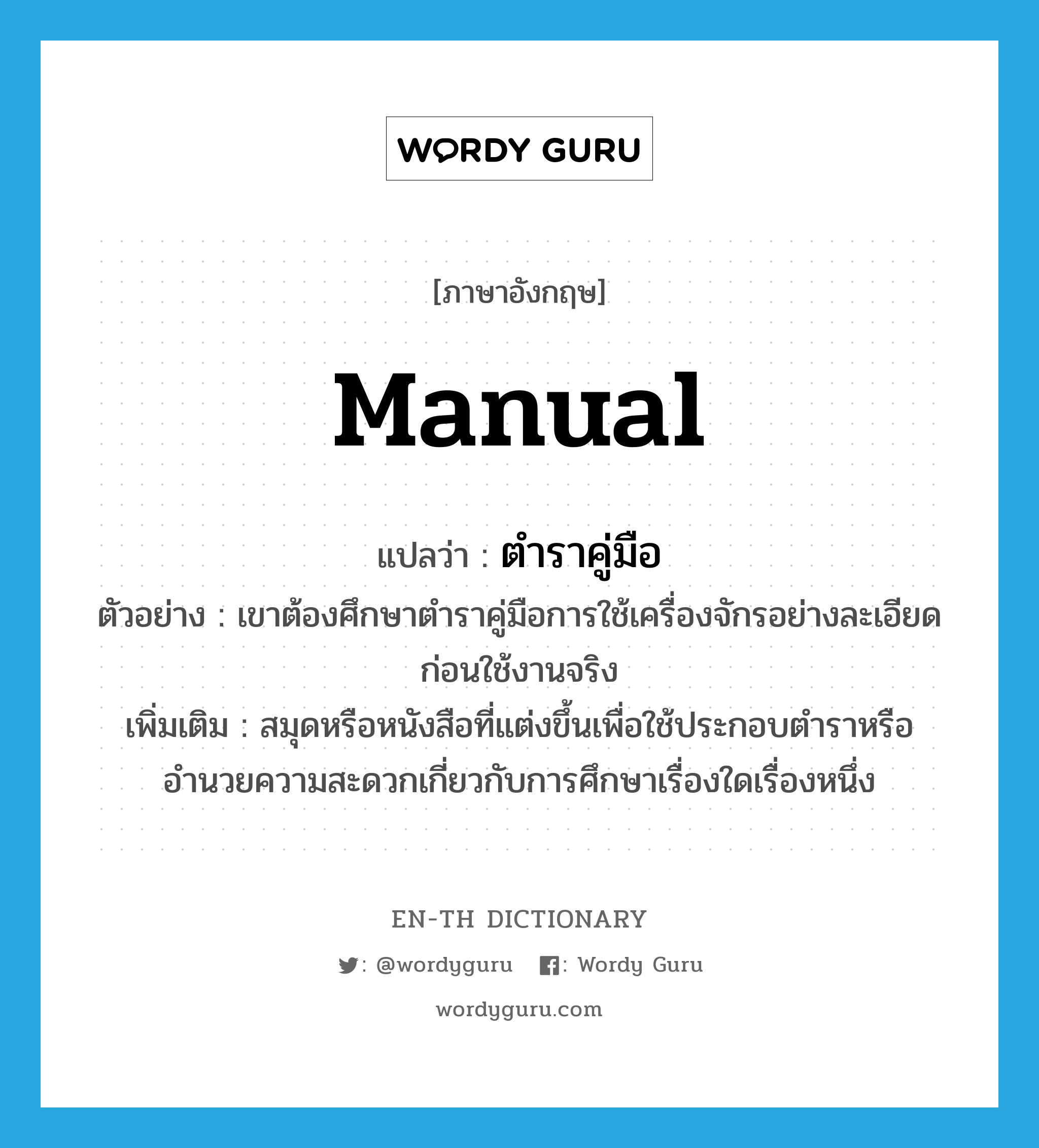 manual แปลว่า?, คำศัพท์ภาษาอังกฤษ manual แปลว่า ตำราคู่มือ ประเภท N ตัวอย่าง เขาต้องศึกษาตำราคู่มือการใช้เครื่องจักรอย่างละเอียด ก่อนใช้งานจริง เพิ่มเติม สมุดหรือหนังสือที่แต่งขึ้นเพื่อใช้ประกอบตำราหรืออำนวยความสะดวกเกี่ยวกับการศึกษาเรื่องใดเรื่องหนึ่ง หมวด N