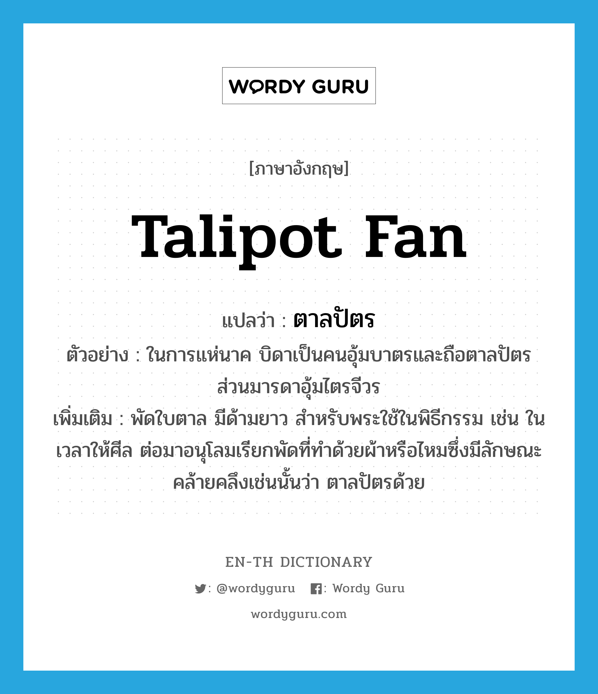 talipot fan แปลว่า?, คำศัพท์ภาษาอังกฤษ talipot fan แปลว่า ตาลปัตร ประเภท N ตัวอย่าง ในการแห่นาค บิดาเป็นคนอุ้มบาตรและถือตาลปัตร ส่วนมารดาอุ้มไตรจีวร เพิ่มเติม พัดใบตาล มีด้ามยาว สำหรับพระใช้ในพิธีกรรม เช่น ในเวลาให้ศีล ต่อมาอนุโลมเรียกพัดที่ทำด้วยผ้าหรือไหมซึ่งมีลักษณะคล้ายคลึงเช่นนั้นว่า ตาลปัตรด้วย หมวด N