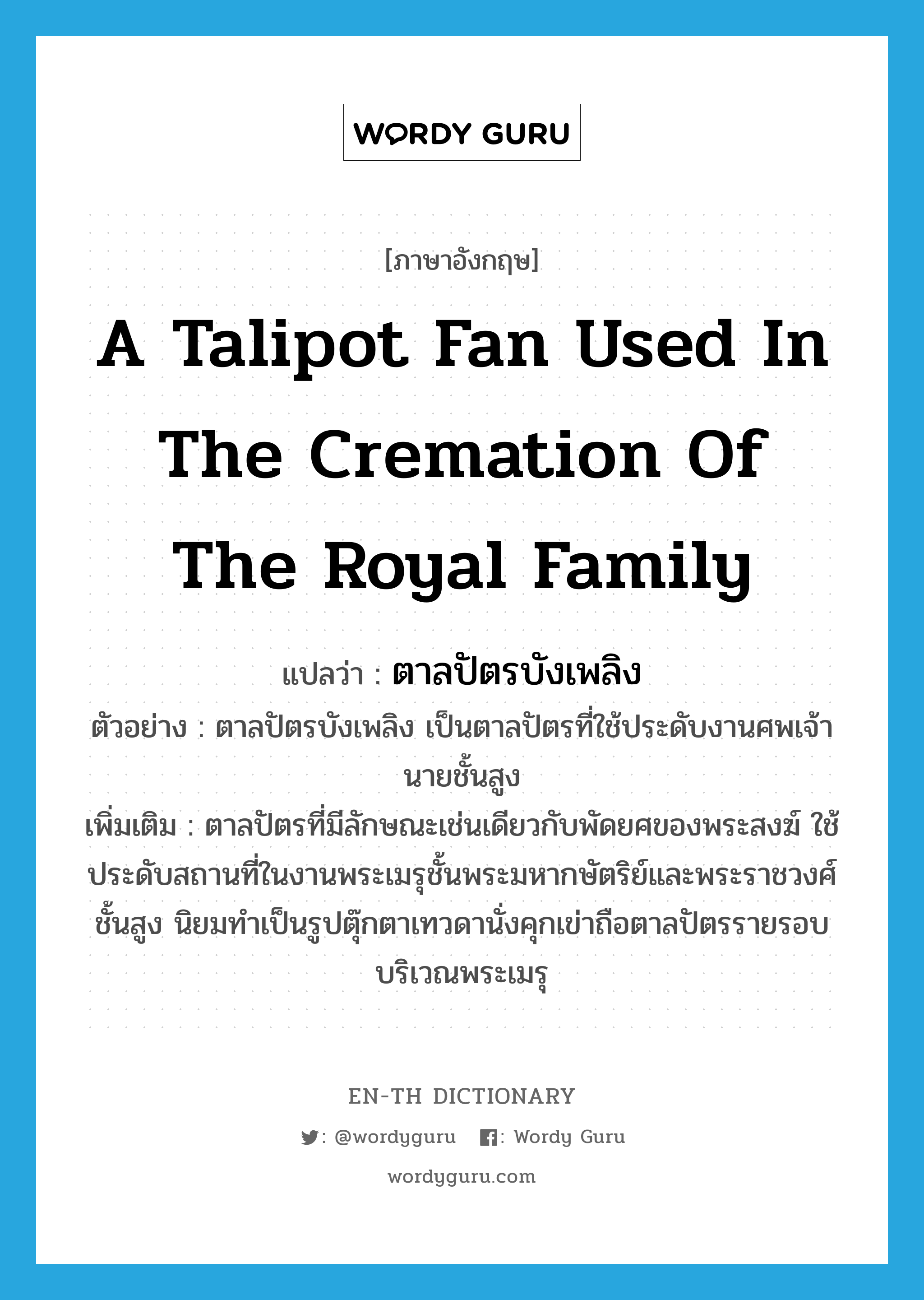 a talipot fan used in the cremation of the royal family แปลว่า?, คำศัพท์ภาษาอังกฤษ a talipot fan used in the cremation of the royal family แปลว่า ตาลปัตรบังเพลิง ประเภท N ตัวอย่าง ตาลปัตรบังเพลิง เป็นตาลปัตรที่ใช้ประดับงานศพเจ้านายชั้นสูง เพิ่มเติม ตาลปัตรที่มีลักษณะเช่นเดียวกับพัดยศของพระสงฆ์ ใช้ประดับสถานที่ในงานพระเมรุชั้นพระมหากษัตริย์และพระราชวงศ์ชั้นสูง นิยมทำเป็นรูปตุ๊กตาเทวดานั่งคุกเข่าถือตาลปัตรรายรอบบริเวณพระเมรุ หมวด N