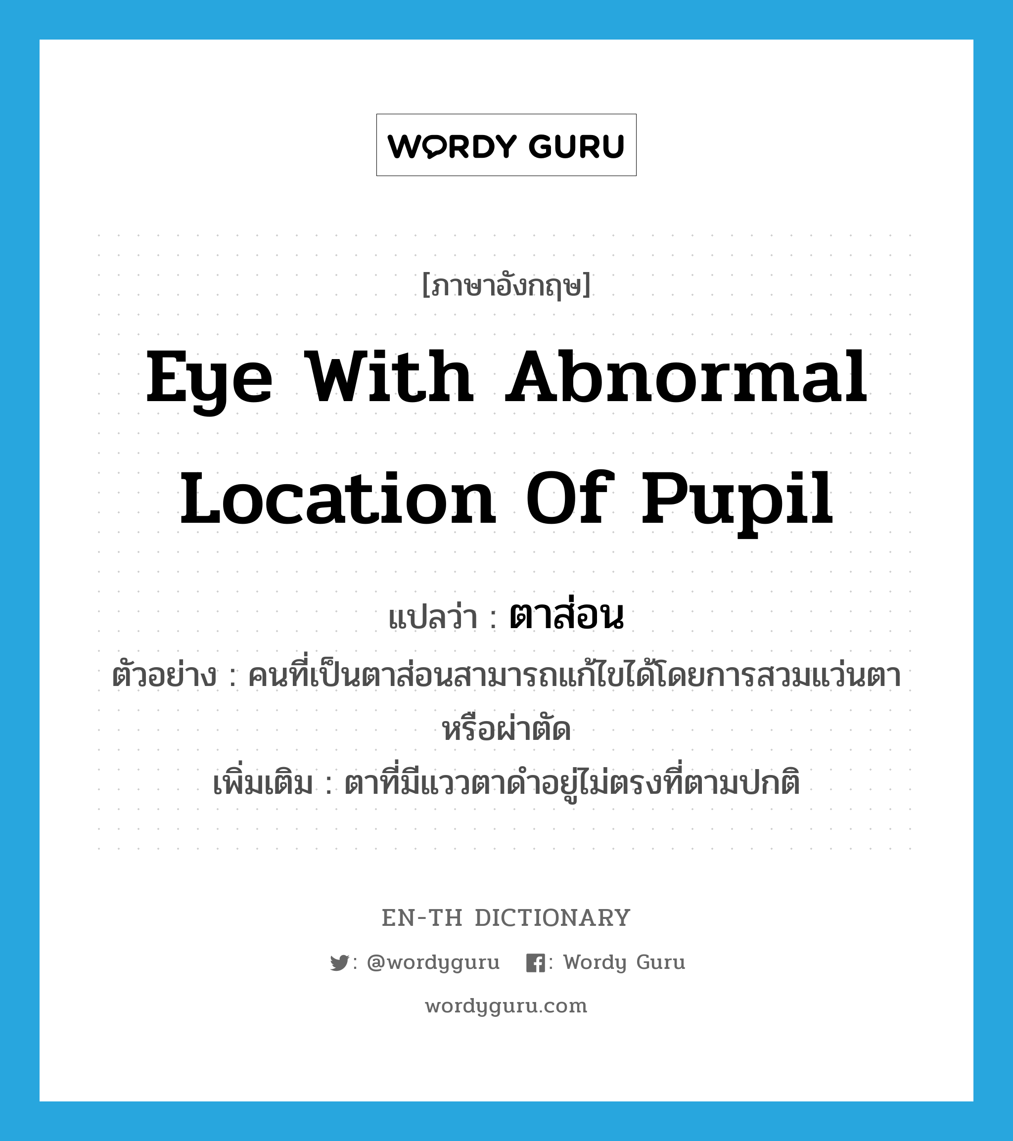 eye with abnormal location of pupil แปลว่า?, คำศัพท์ภาษาอังกฤษ eye with abnormal location of pupil แปลว่า ตาส่อน ประเภท N ตัวอย่าง คนที่เป็นตาส่อนสามารถแก้ไขได้โดยการสวมแว่นตาหรือผ่าตัด เพิ่มเติม ตาที่มีแววตาดำอยู่ไม่ตรงที่ตามปกติ หมวด N