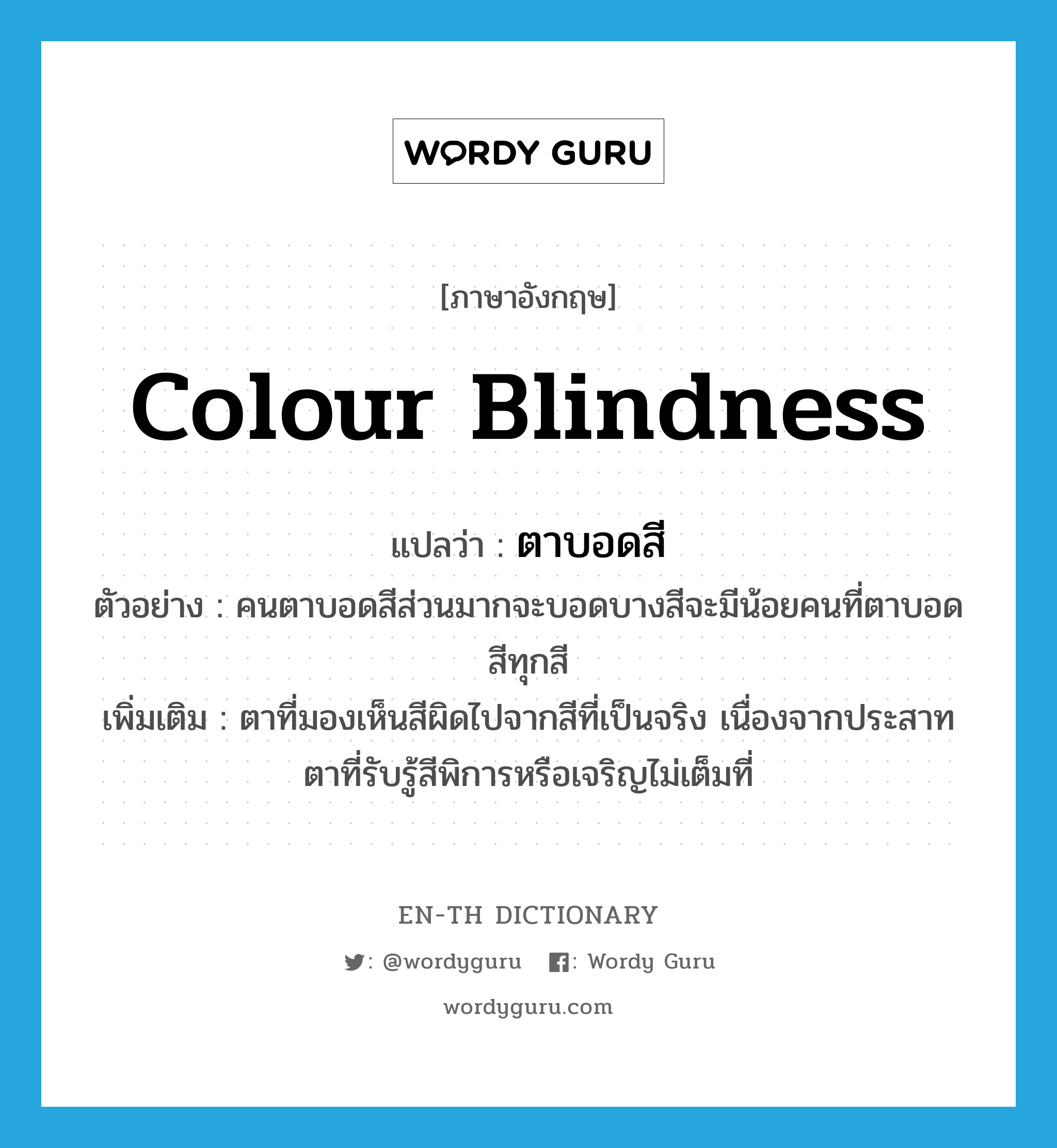 ตาบอดสี ภาษาอังกฤษ?, คำศัพท์ภาษาอังกฤษ ตาบอดสี แปลว่า colour blindness ประเภท ADJ ตัวอย่าง คนตาบอดสีส่วนมากจะบอดบางสีจะมีน้อยคนที่ตาบอดสีทุกสี เพิ่มเติม ตาที่มองเห็นสีผิดไปจากสีที่เป็นจริง เนื่องจากประสาทตาที่รับรู้สีพิการหรือเจริญไม่เต็มที่ หมวด ADJ