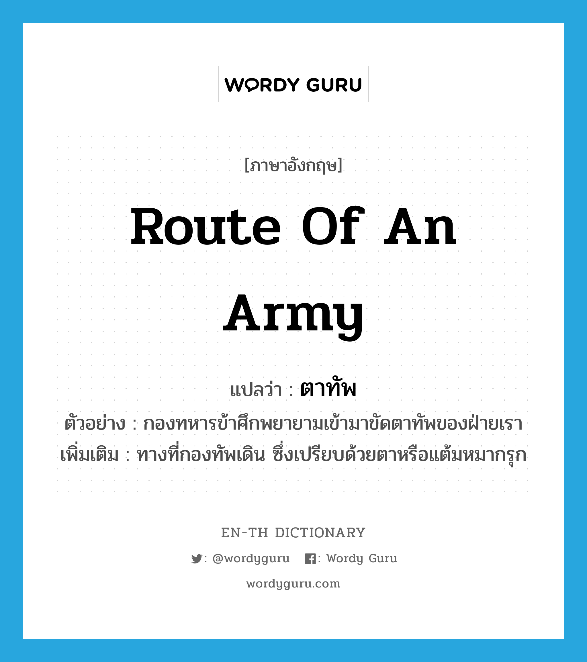 route of an army แปลว่า?, คำศัพท์ภาษาอังกฤษ route of an army แปลว่า ตาทัพ ประเภท N ตัวอย่าง กองทหารข้าศึกพยายามเข้ามาขัดตาทัพของฝ่ายเรา เพิ่มเติม ทางที่กองทัพเดิน ซึ่งเปรียบด้วยตาหรือแต้มหมากรุก หมวด N