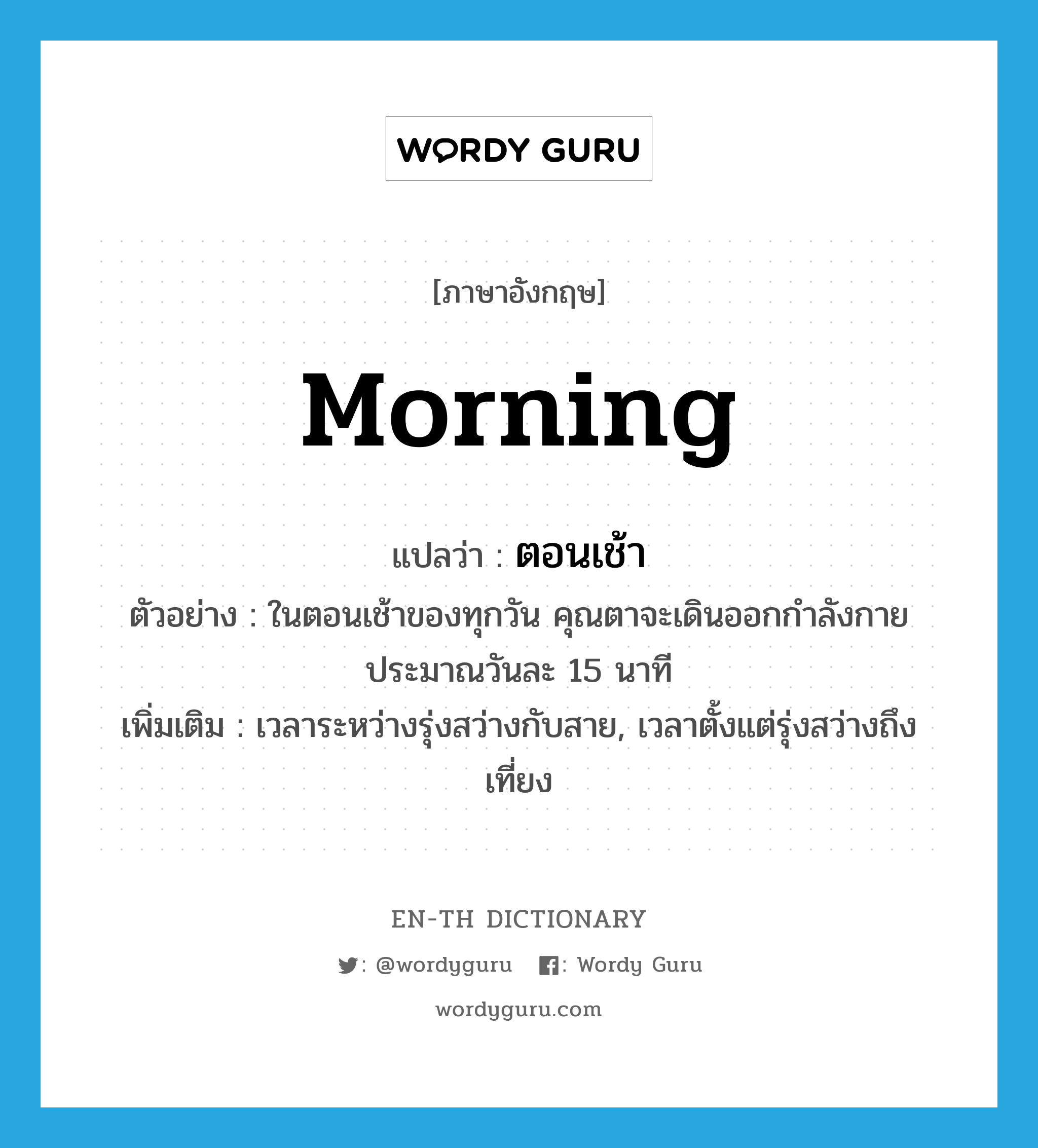 morning แปลว่า?, คำศัพท์ภาษาอังกฤษ morning แปลว่า ตอนเช้า ประเภท N ตัวอย่าง ในตอนเช้าของทุกวัน คุณตาจะเดินออกกำลังกายประมาณวันละ 15 นาที เพิ่มเติม เวลาระหว่างรุ่งสว่างกับสาย, เวลาตั้งแต่รุ่งสว่างถึงเที่ยง หมวด N