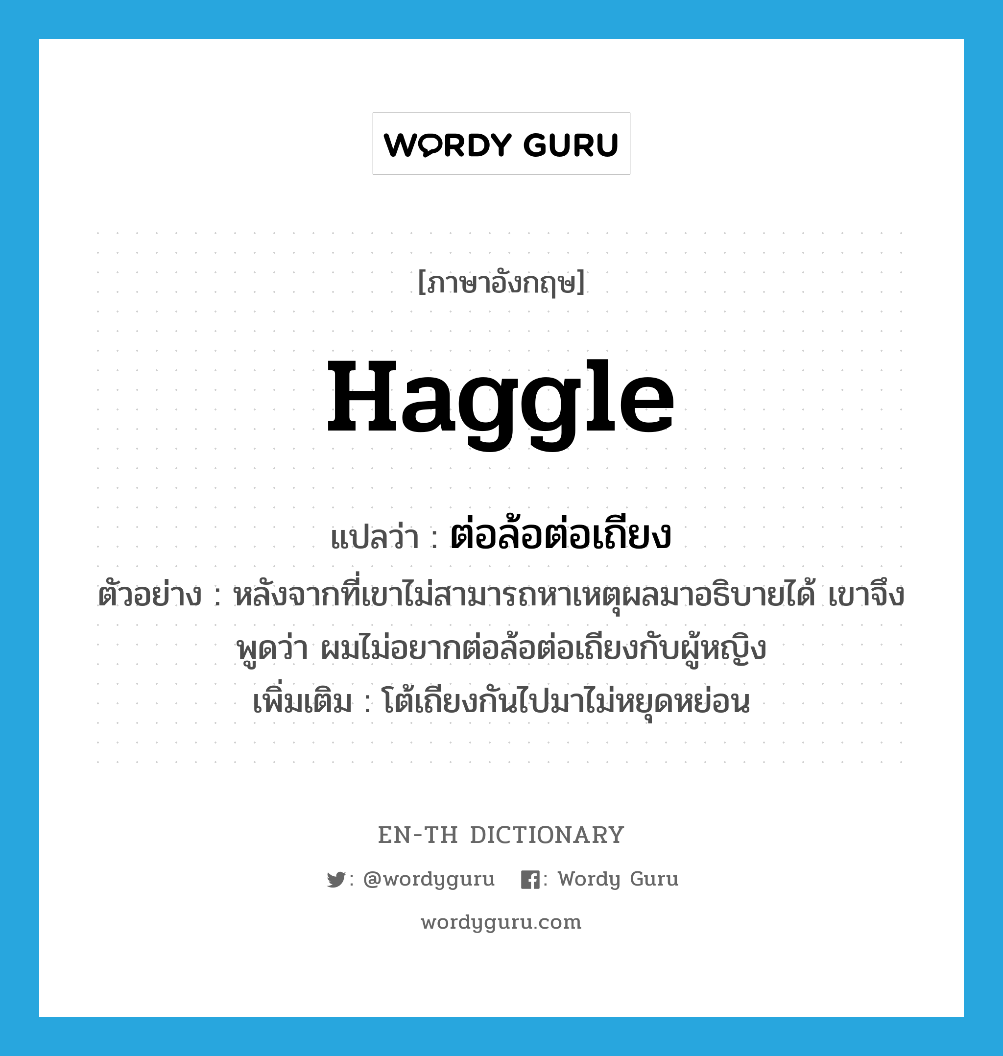 haggle แปลว่า?, คำศัพท์ภาษาอังกฤษ haggle แปลว่า ต่อล้อต่อเถียง ประเภท V ตัวอย่าง หลังจากที่เขาไม่สามารถหาเหตุผลมาอธิบายได้ เขาจึงพูดว่า ผมไม่อยากต่อล้อต่อเถียงกับผู้หญิง เพิ่มเติม โต้เถียงกันไปมาไม่หยุดหย่อน หมวด V