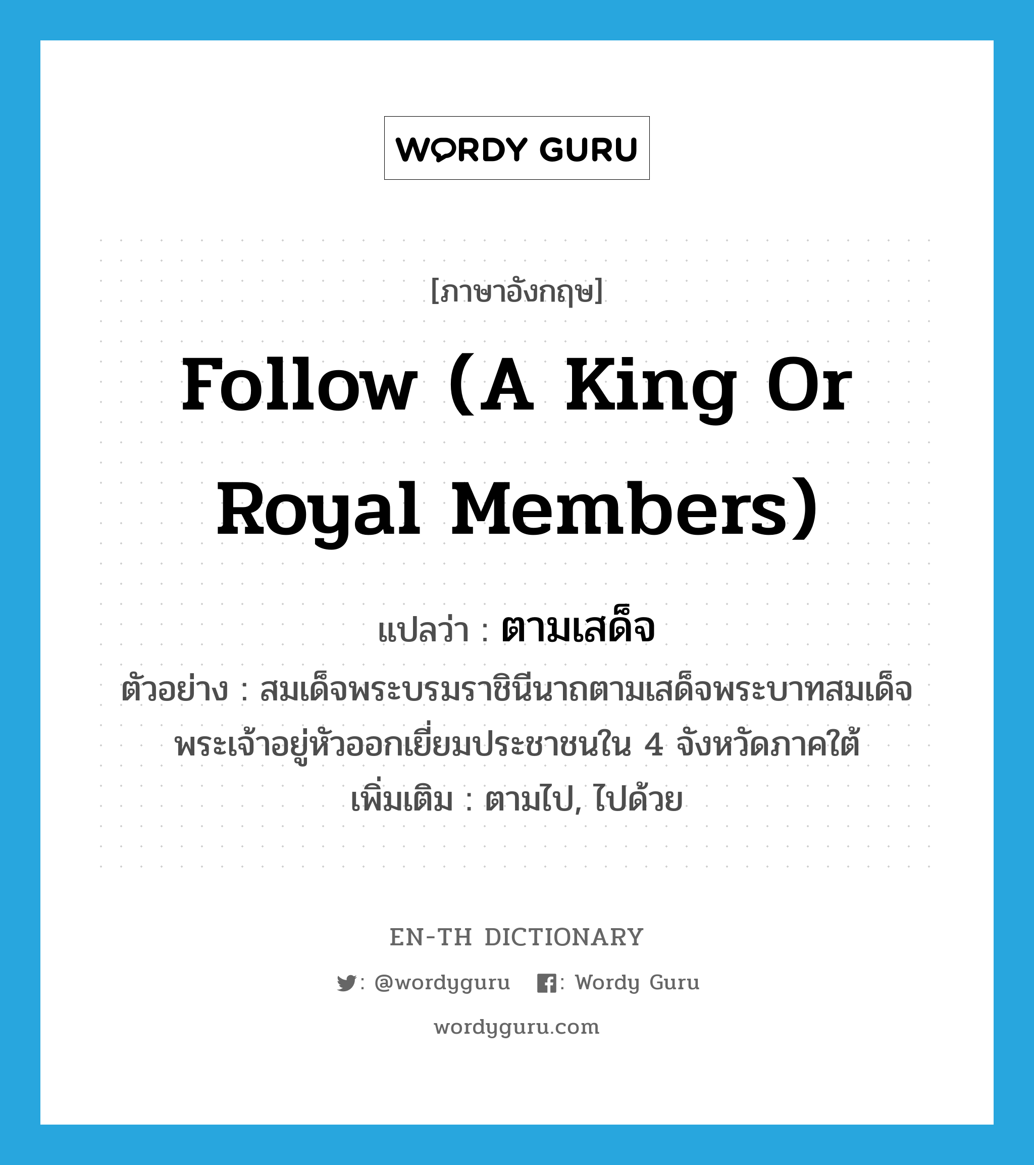 follow (a king or royal members) แปลว่า?, คำศัพท์ภาษาอังกฤษ follow (a king or royal members) แปลว่า ตามเสด็จ ประเภท V ตัวอย่าง สมเด็จพระบรมราชินีนาถตามเสด็จพระบาทสมเด็จพระเจ้าอยู่หัวออกเยี่ยมประชาชนใน 4 จังหวัดภาคใต้ เพิ่มเติม ตามไป, ไปด้วย หมวด V