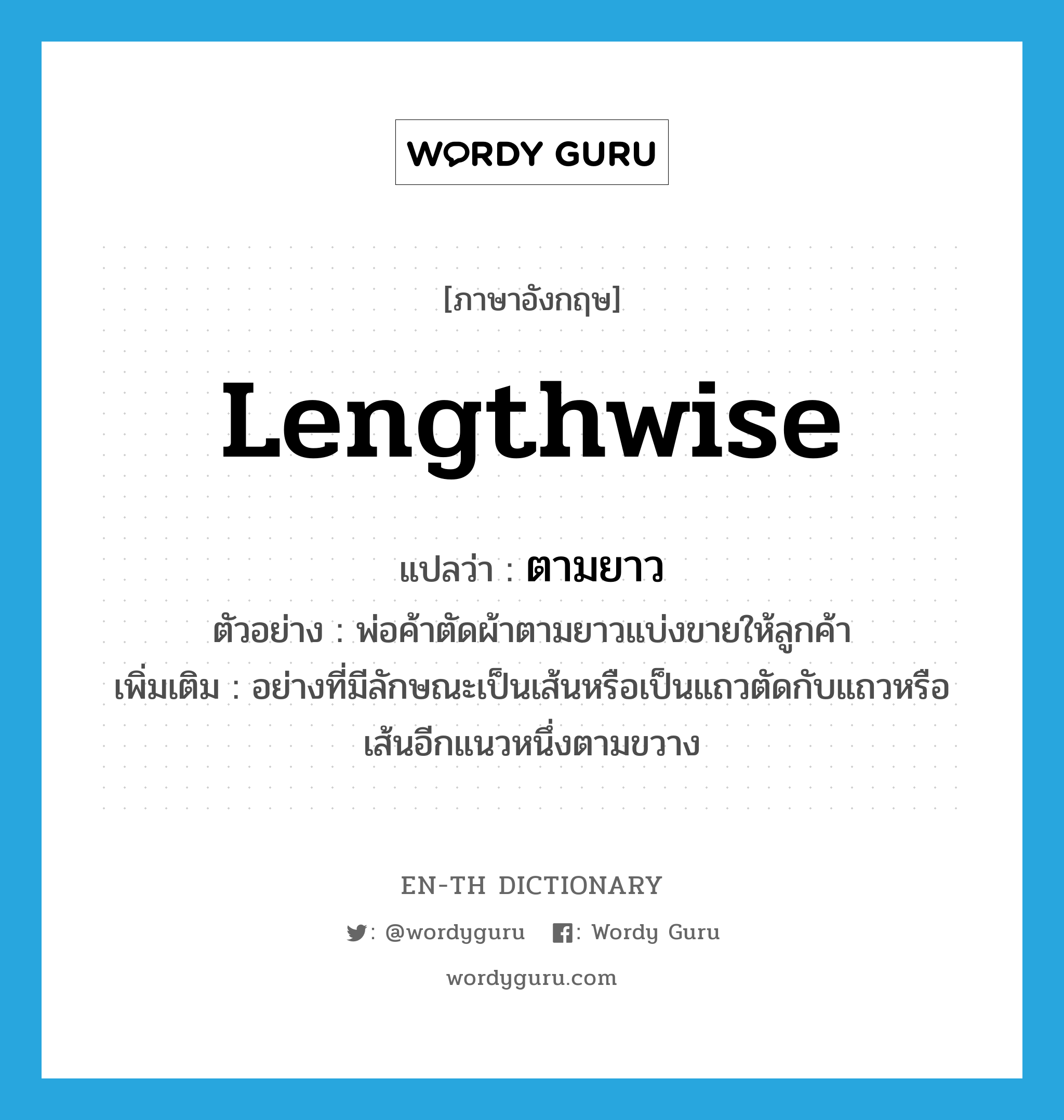 lengthwise แปลว่า?, คำศัพท์ภาษาอังกฤษ lengthwise แปลว่า ตามยาว ประเภท ADV ตัวอย่าง พ่อค้าตัดผ้าตามยาวแบ่งขายให้ลูกค้า เพิ่มเติม อย่างที่มีลักษณะเป็นเส้นหรือเป็นแถวตัดกับแถวหรือเส้นอีกแนวหนึ่งตามขวาง หมวด ADV