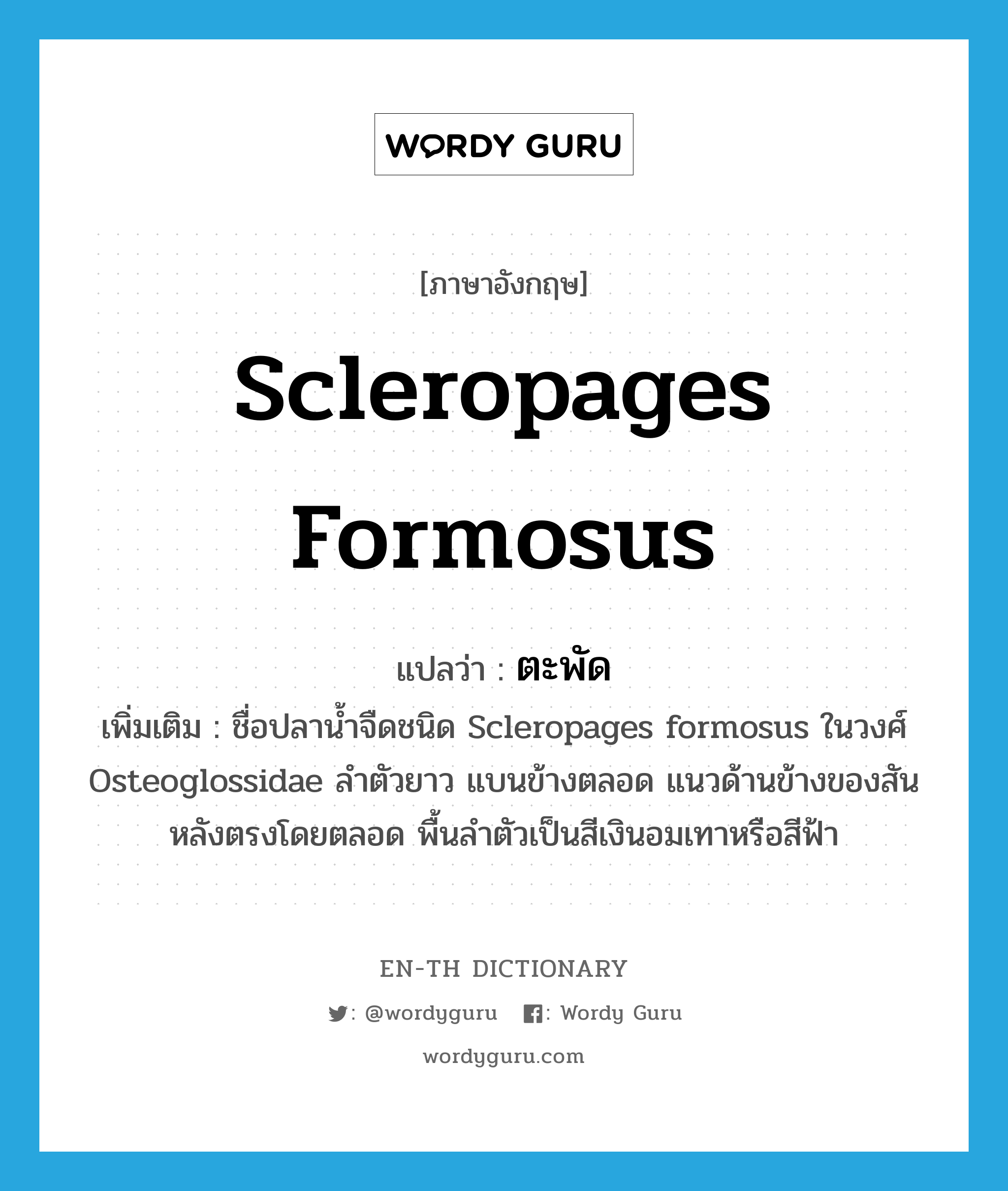 Scleropages formosus แปลว่า?, คำศัพท์ภาษาอังกฤษ Scleropages formosus แปลว่า ตะพัด ประเภท N เพิ่มเติม ชื่อปลาน้ำจืดชนิด Scleropages formosus ในวงศ์ Osteoglossidae ลำตัวยาว แบนข้างตลอด แนวด้านข้างของสันหลังตรงโดยตลอด พื้นลำตัวเป็นสีเงินอมเทาหรือสีฟ้า หมวด N