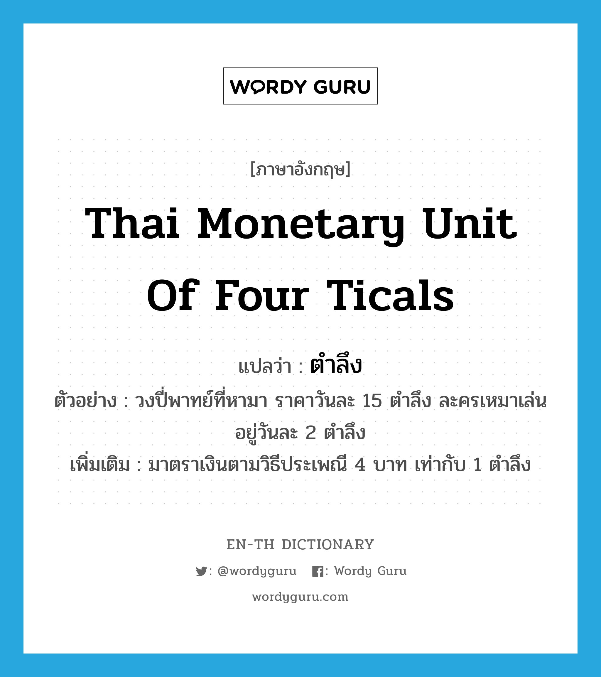 Thai monetary unit of four ticals แปลว่า?, คำศัพท์ภาษาอังกฤษ Thai monetary unit of four ticals แปลว่า ตำลึง ประเภท CLAS ตัวอย่าง วงปี่พาทย์ที่หามา ราคาวันละ 15 ตำลึง ละครเหมาเล่นอยู่วันละ 2 ตำลึง เพิ่มเติม มาตราเงินตามวิธีประเพณี 4 บาท เท่ากับ 1 ตำลึง หมวด CLAS