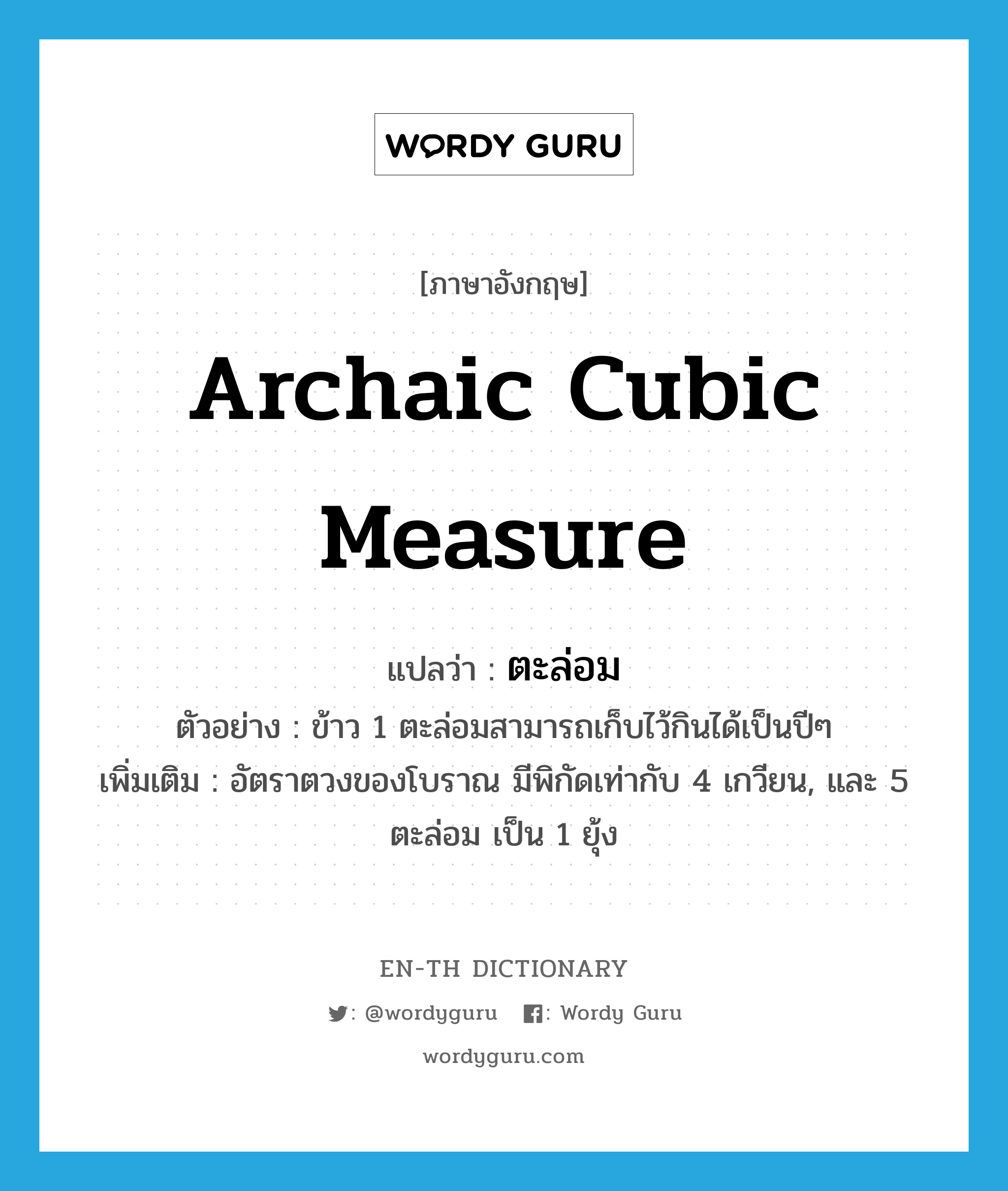 archaic cubic measure แปลว่า?, คำศัพท์ภาษาอังกฤษ archaic cubic measure แปลว่า ตะล่อม ประเภท CLAS ตัวอย่าง ข้าว 1 ตะล่อมสามารถเก็บไว้กินได้เป็นปีๆ เพิ่มเติม อัตราตวงของโบราณ มีพิกัดเท่ากับ 4 เกวียน, และ 5 ตะล่อม เป็น 1 ยุ้ง หมวด CLAS