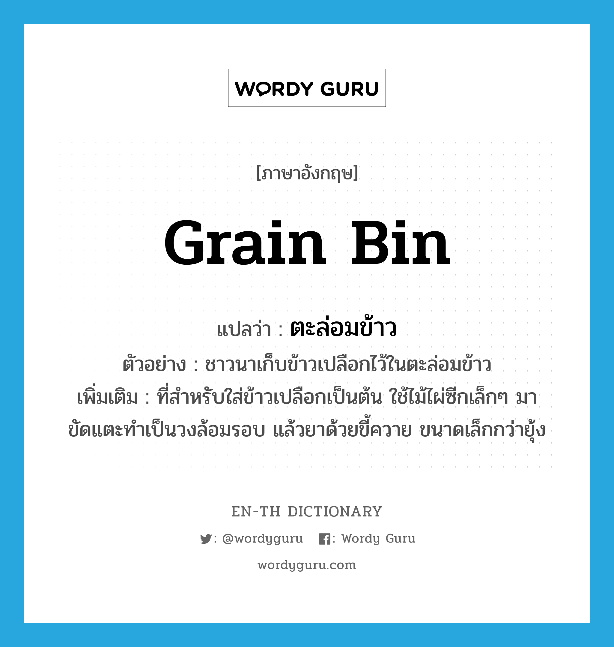 grain bin แปลว่า?, คำศัพท์ภาษาอังกฤษ grain bin แปลว่า ตะล่อมข้าว ประเภท N ตัวอย่าง ชาวนาเก็บข้าวเปลือกไว้ในตะล่อมข้าว เพิ่มเติม ที่สำหรับใส่ข้าวเปลือกเป็นต้น ใช้ไม้ไผ่ซีกเล็กๆ มาขัดแตะทำเป็นวงล้อมรอบ แล้วยาด้วยขี้ควาย ขนาดเล็กกว่ายุ้ง หมวด N