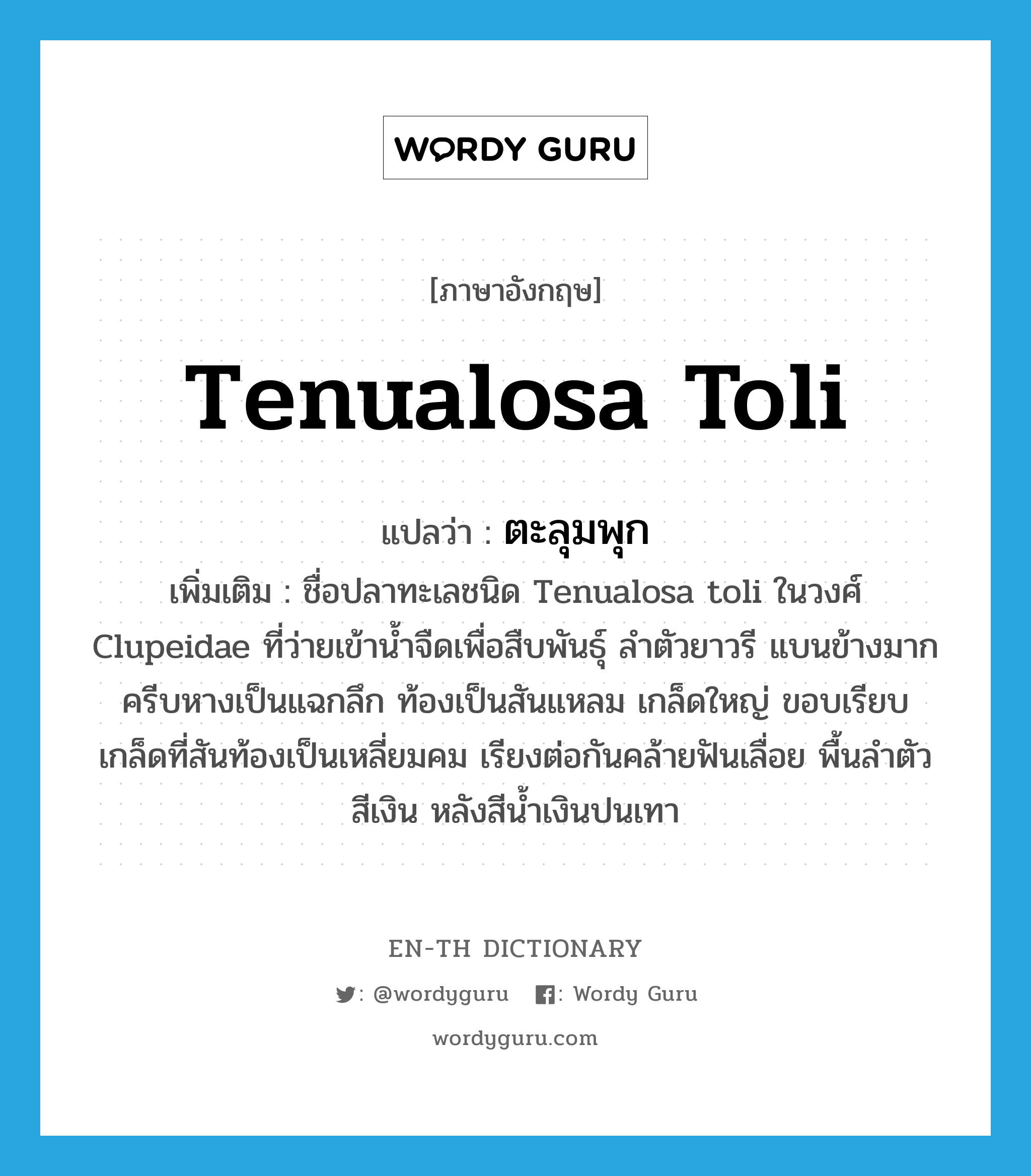 Tenualosa toli แปลว่า?, คำศัพท์ภาษาอังกฤษ Tenualosa toli แปลว่า ตะลุมพุก ประเภท N เพิ่มเติม ชื่อปลาทะเลชนิด Tenualosa toli ในวงศ์ Clupeidae ที่ว่ายเข้าน้ำจืดเพื่อสืบพันธุ์ ลำตัวยาวรี แบนข้างมาก ครีบหางเป็นแฉกลึก ท้องเป็นสันแหลม เกล็ดใหญ่ ขอบเรียบ เกล็ดที่สันท้องเป็นเหลี่ยมคม เรียงต่อกันคล้ายฟันเลื่อย พื้นลำตัวสีเงิน หลังสีน้ำเงินปนเทา หมวด N