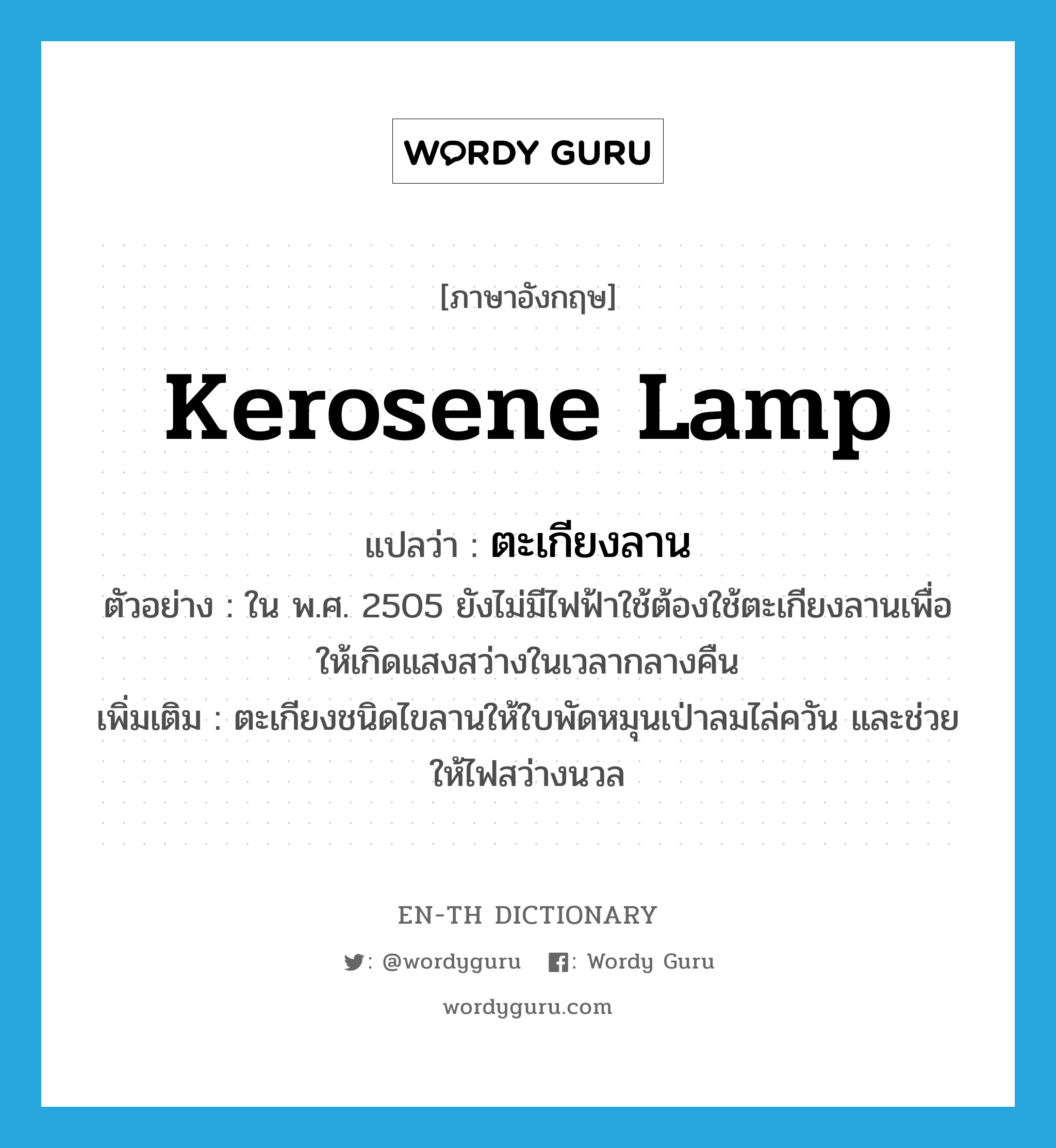 kerosene lamp แปลว่า?, คำศัพท์ภาษาอังกฤษ kerosene lamp แปลว่า ตะเกียงลาน ประเภท N ตัวอย่าง ใน พ.ศ. 2505 ยังไม่มีไฟฟ้าใช้ต้องใช้ตะเกียงลานเพื่อให้เกิดแสงสว่างในเวลากลางคืน เพิ่มเติม ตะเกียงชนิดไขลานให้ใบพัดหมุนเป่าลมไล่ควัน และช่วยให้ไฟสว่างนวล หมวด N