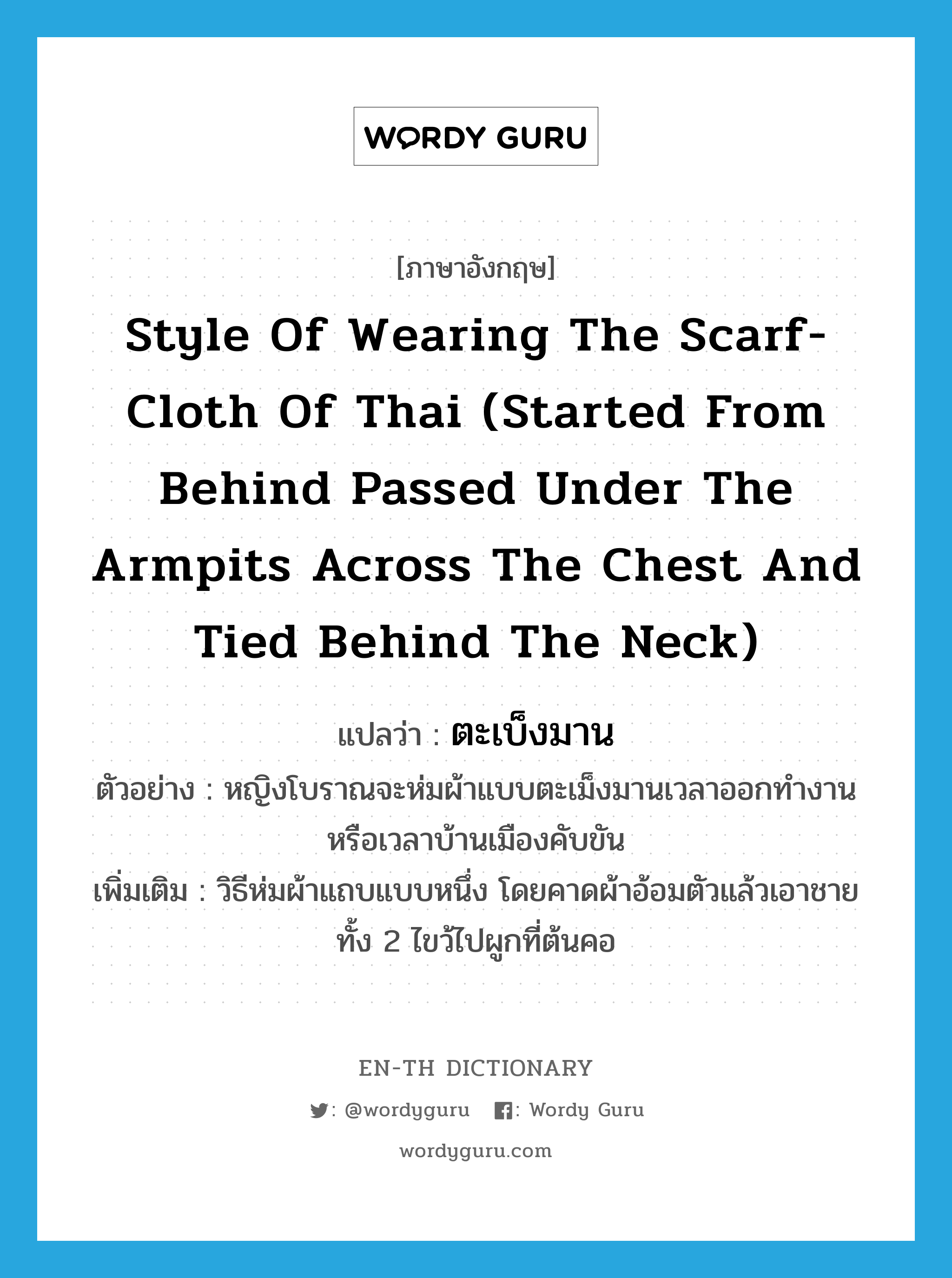 style of wearing the scarf-cloth of Thai (started from behind passed under the armpits across the chest and tied behind the neck) แปลว่า?, คำศัพท์ภาษาอังกฤษ style of wearing the scarf-cloth of Thai (started from behind passed under the armpits across the chest and tied behind the neck) แปลว่า ตะเบ็งมาน ประเภท ADJ ตัวอย่าง หญิงโบราณจะห่มผ้าแบบตะเม็งมานเวลาออกทำงานหรือเวลาบ้านเมืองคับขัน เพิ่มเติม วิธีห่มผ้าแถบแบบหนึ่ง โดยคาดผ้าอ้อมตัวแล้วเอาชายทั้ง 2 ไขว้ไปผูกที่ต้นคอ หมวด ADJ