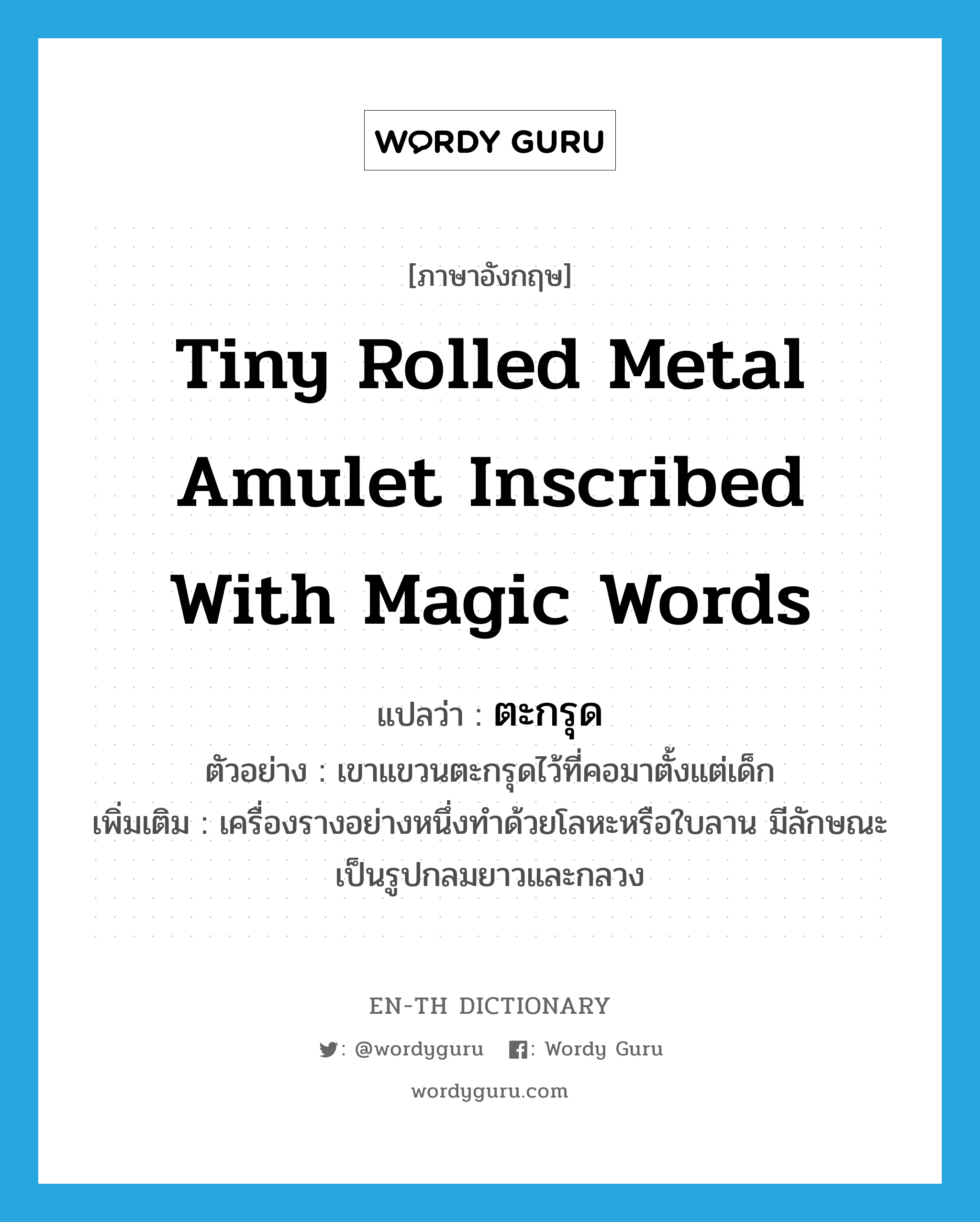 tiny rolled metal amulet inscribed with magic words แปลว่า?, คำศัพท์ภาษาอังกฤษ tiny rolled metal amulet inscribed with magic words แปลว่า ตะกรุด ประเภท N ตัวอย่าง เขาแขวนตะกรุดไว้ที่คอมาตั้งแต่เด็ก เพิ่มเติม เครื่องรางอย่างหนึ่งทำด้วยโลหะหรือใบลาน มีลักษณะเป็นรูปกลมยาวและกลวง หมวด N