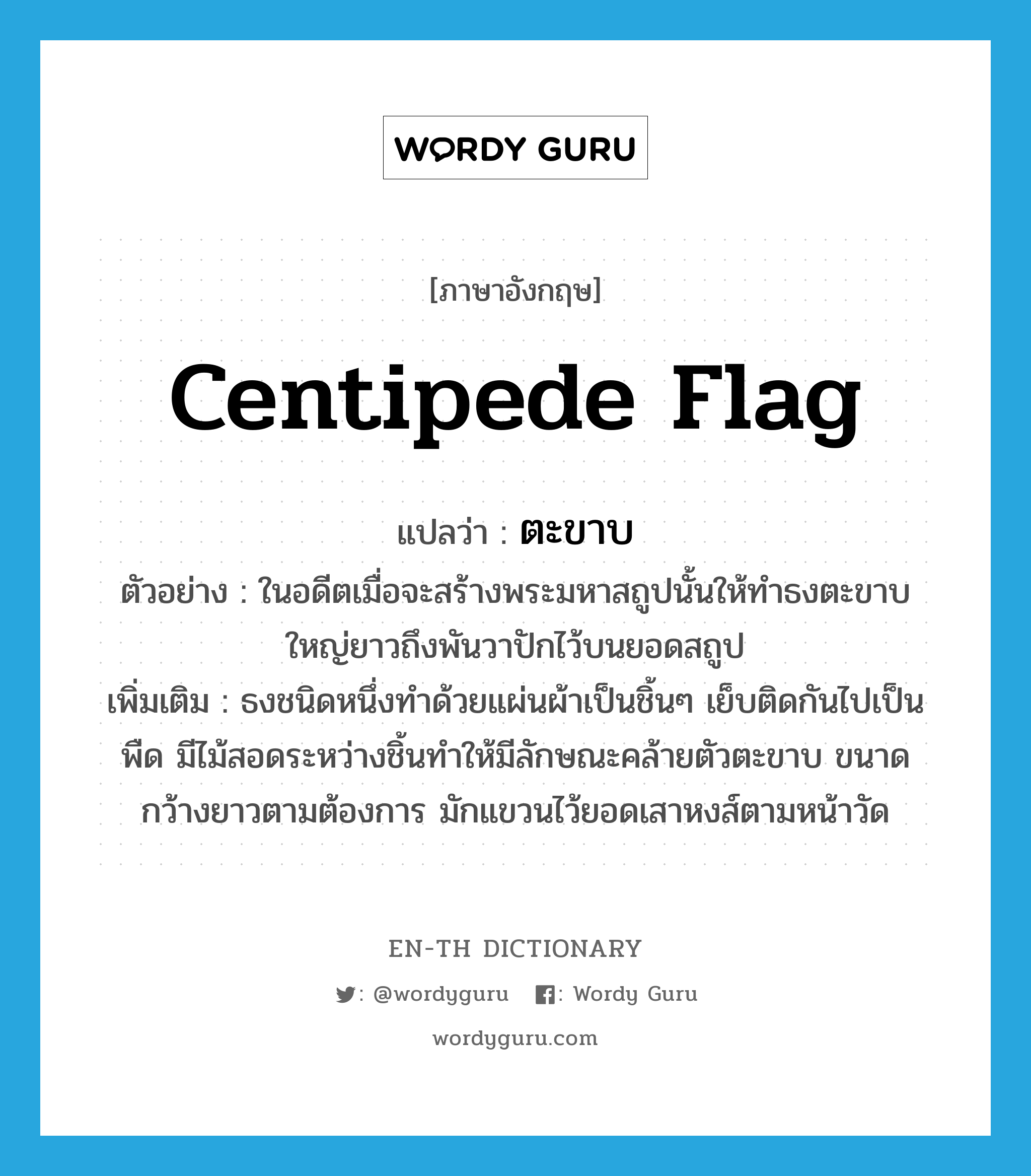 ตะขาบ ภาษาอังกฤษ?, คำศัพท์ภาษาอังกฤษ ตะขาบ แปลว่า centipede flag ประเภท N ตัวอย่าง ในอดีตเมื่อจะสร้างพระมหาสถูปนั้นให้ทำธงตะขาบใหญ่ยาวถึงพันวาปักไว้บนยอดสถูป เพิ่มเติม ธงชนิดหนึ่งทำด้วยแผ่นผ้าเป็นชิ้นๆ เย็บติดกันไปเป็นพืด มีไม้สอดระหว่างชิ้นทำให้มีลักษณะคล้ายตัวตะขาบ ขนาดกว้างยาวตามต้องการ มักแขวนไว้ยอดเสาหงส์ตามหน้าวัด หมวด N