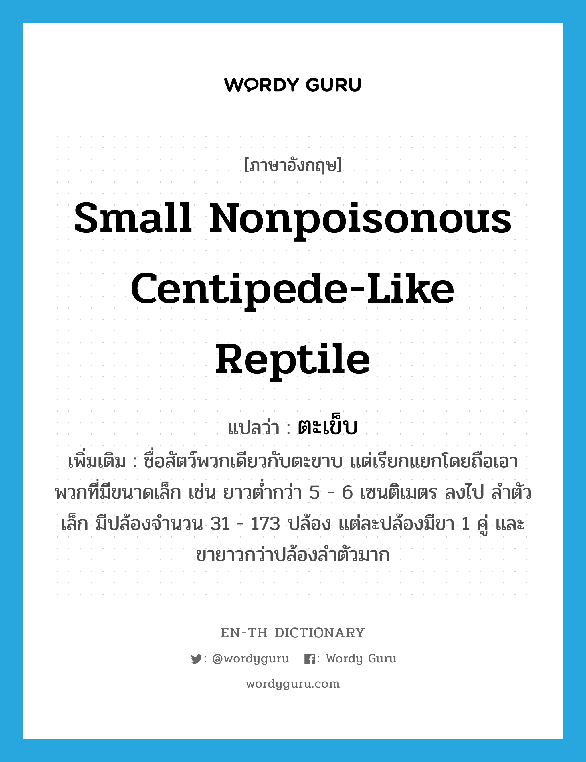ตะเข็บ ภาษาอังกฤษ?, คำศัพท์ภาษาอังกฤษ ตะเข็บ แปลว่า small nonpoisonous centipede-like reptile ประเภท N เพิ่มเติม ชื่อสัตว์พวกเดียวกับตะขาบ แต่เรียกแยกโดยถือเอาพวกที่มีขนาดเล็ก เช่น ยาวต่ำกว่า 5 - 6 เซนติเมตร ลงไป ลำตัวเล็ก มีปล้องจำนวน 31 - 173 ปล้อง แต่ละปล้องมีขา 1 คู่ และขายาวกว่าปล้องลำตัวมาก หมวด N