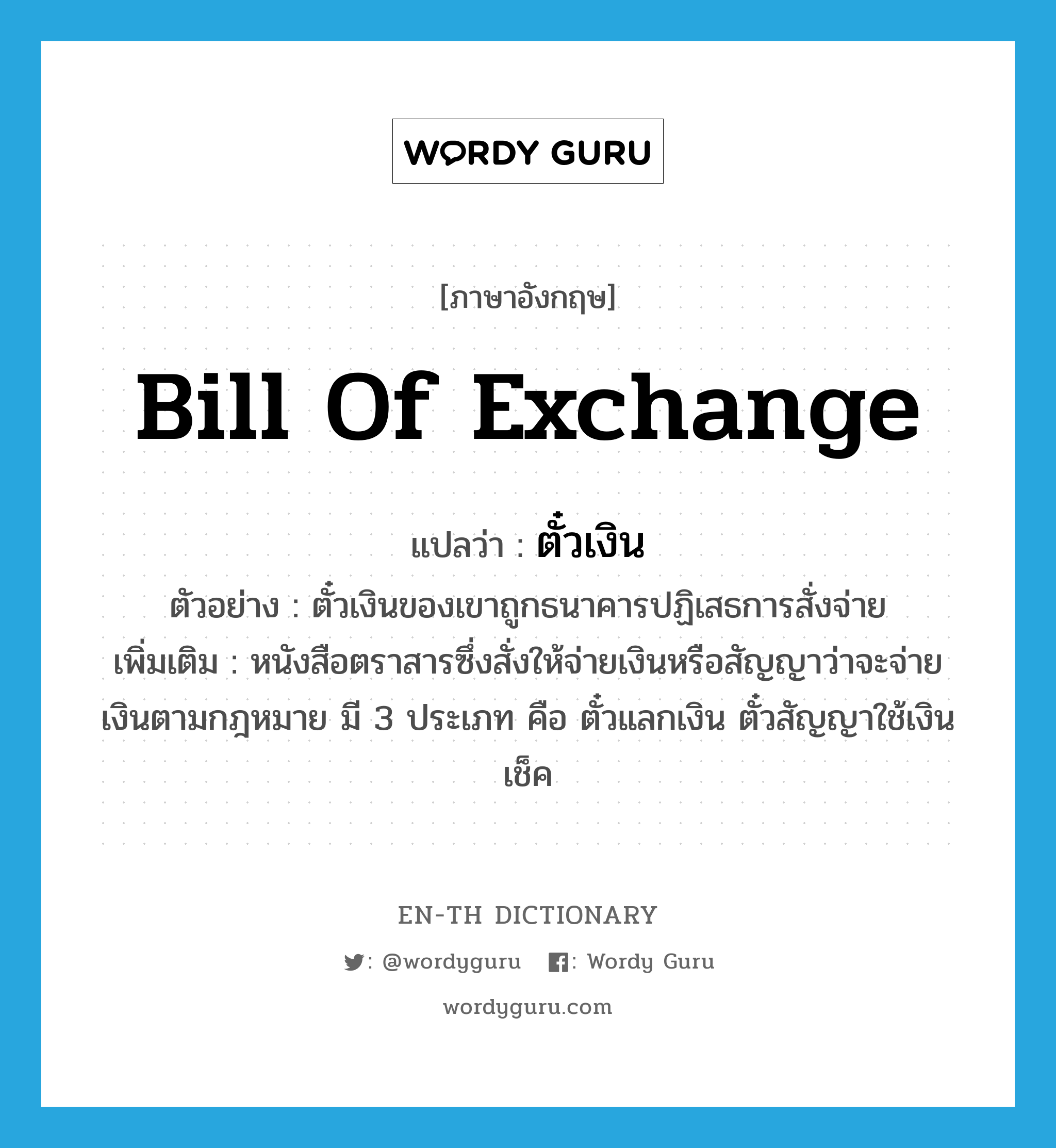 bill of exchange แปลว่า?, คำศัพท์ภาษาอังกฤษ bill of exchange แปลว่า ตั๋วเงิน ประเภท N ตัวอย่าง ตั๋วเงินของเขาถูกธนาคารปฏิเสธการสั่งจ่าย เพิ่มเติม หนังสือตราสารซึ่งสั่งให้จ่ายเงินหรือสัญญาว่าจะจ่ายเงินตามกฎหมาย มี 3 ประเภท คือ ตั๋วแลกเงิน ตั๋วสัญญาใช้เงิน เช็ค หมวด N