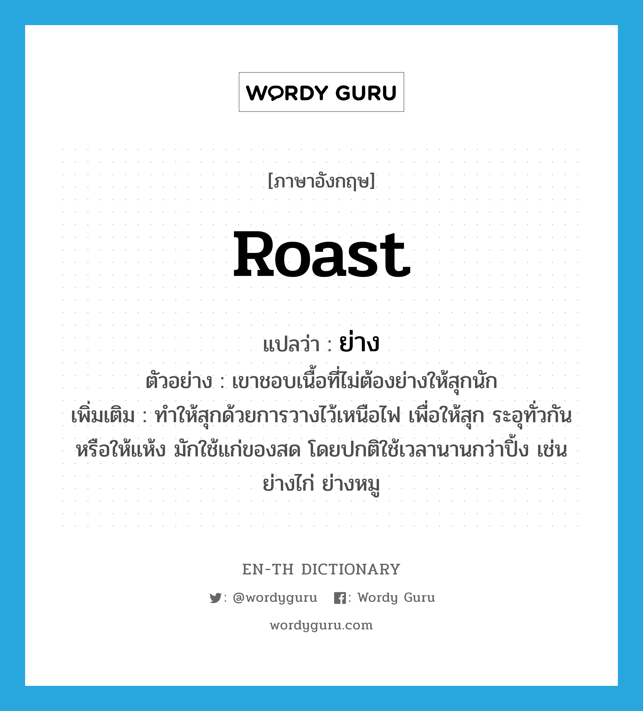 ย่าง ภาษาอังกฤษ?, คำศัพท์ภาษาอังกฤษ ย่าง แปลว่า roast ประเภท V ตัวอย่าง เขาชอบเนื้อที่ไม่ต้องย่างให้สุกนัก เพิ่มเติม ทำให้สุกด้วยการวางไว้เหนือไฟ เพื่อให้สุก ระอุทั่วกัน หรือให้แห้ง มักใช้แก่ของสด โดยปกติใช้เวลานานกว่าปิ้ง เช่น ย่างไก่ ย่างหมู หมวด V