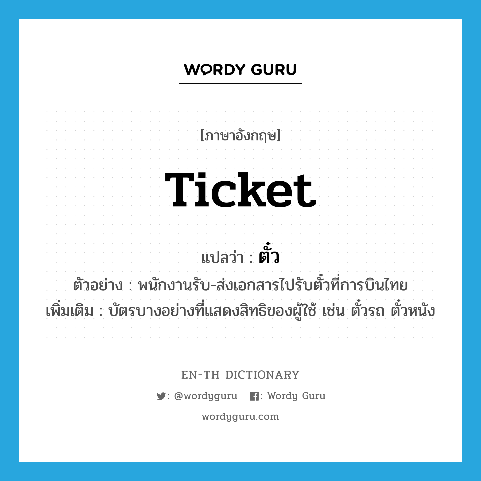 ticket แปลว่า?, คำศัพท์ภาษาอังกฤษ ticket แปลว่า ตั๋ว ประเภท N ตัวอย่าง พนักงานรับ-ส่งเอกสารไปรับตั๋วที่การบินไทย เพิ่มเติม บัตรบางอย่างที่แสดงสิทธิของผู้ใช้ เช่น ตั๋วรถ ตั๋วหนัง หมวด N