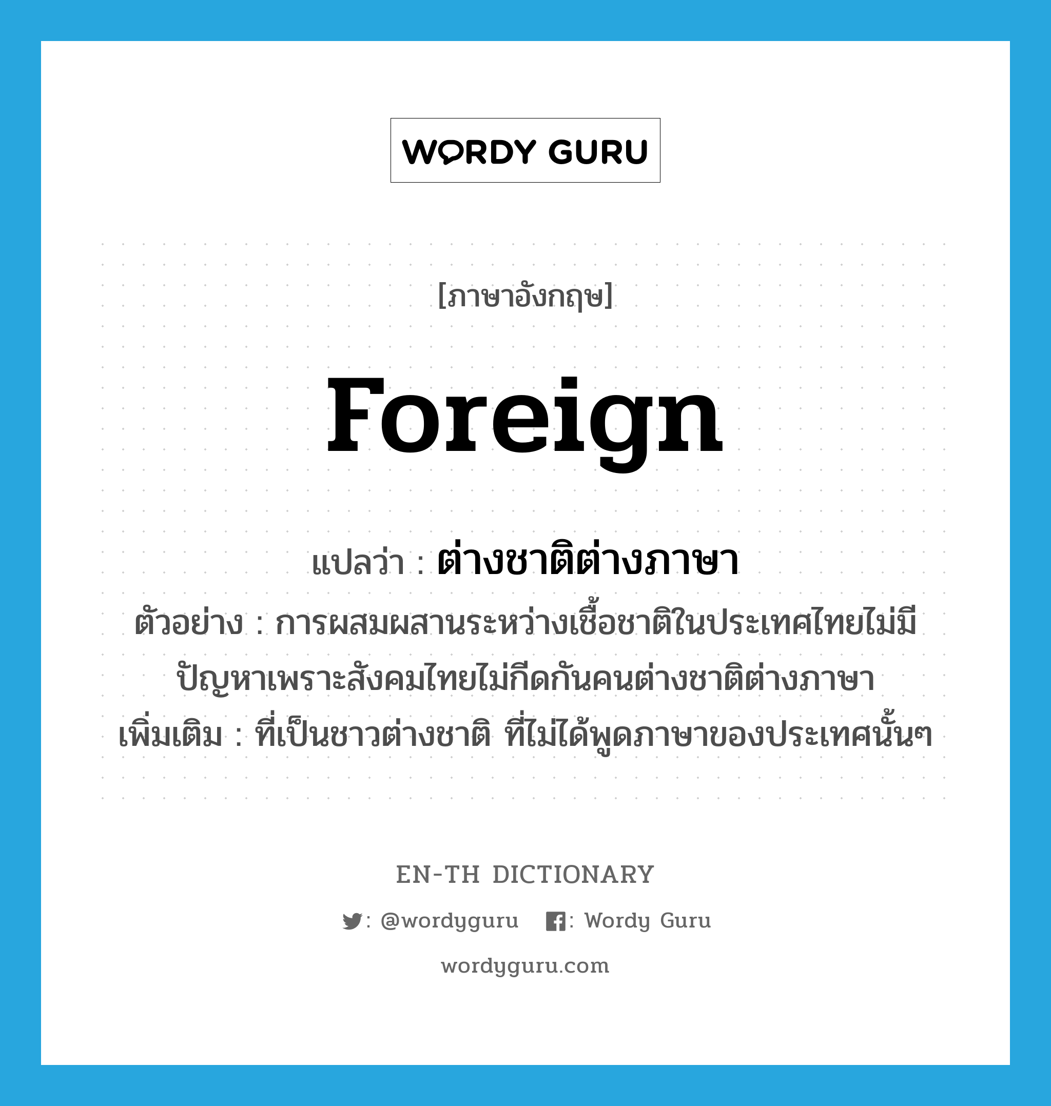 ต่างชาติต่างภาษา ภาษาอังกฤษ?, คำศัพท์ภาษาอังกฤษ ต่างชาติต่างภาษา แปลว่า foreign ประเภท ADJ ตัวอย่าง การผสมผสานระหว่างเชื้อชาติในประเทศไทยไม่มีปัญหาเพราะสังคมไทยไม่กีดกันคนต่างชาติต่างภาษา เพิ่มเติม ที่เป็นชาวต่างชาติ ที่ไม่ได้พูดภาษาของประเทศนั้นๆ หมวด ADJ