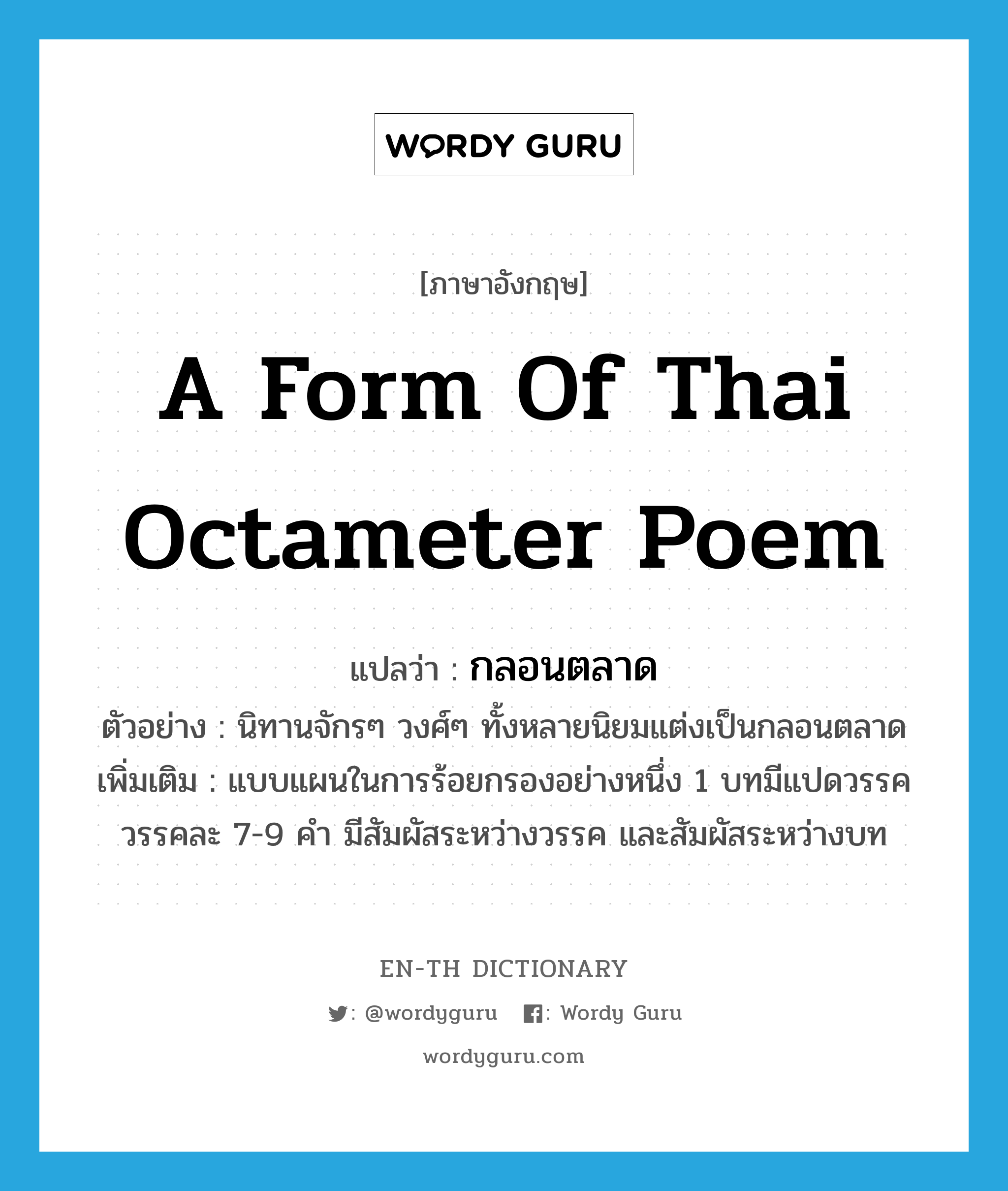 กลอนตลาด ภาษาอังกฤษ?, คำศัพท์ภาษาอังกฤษ กลอนตลาด แปลว่า a form of Thai octameter poem ประเภท N ตัวอย่าง นิทานจักรๆ วงศ์ๆ ทั้งหลายนิยมแต่งเป็นกลอนตลาด เพิ่มเติม แบบแผนในการร้อยกรองอย่างหนึ่ง 1 บทมีแปดวรรค วรรคละ 7-9 คำ มีสัมผัสระหว่างวรรค และสัมผัสระหว่างบท หมวด N