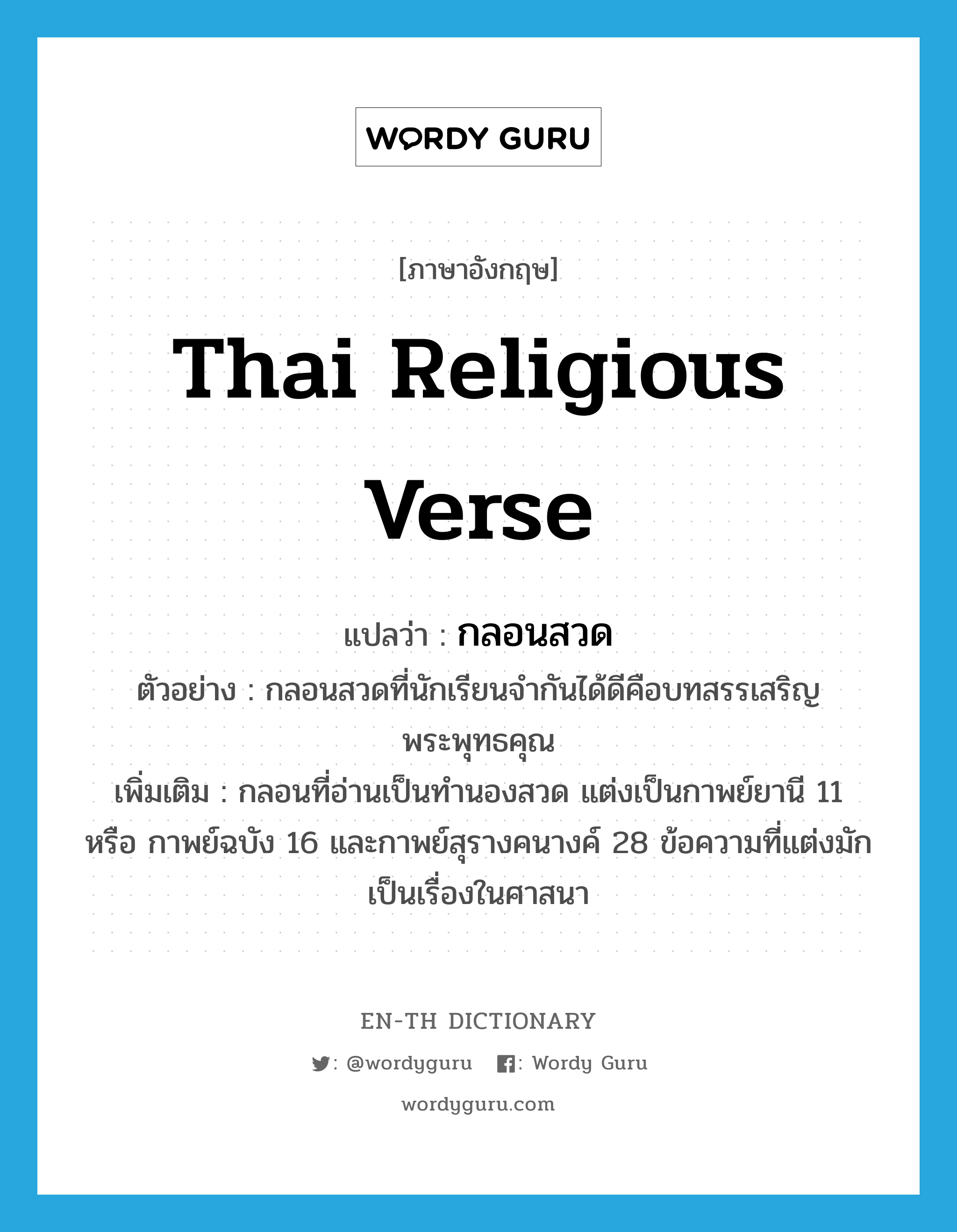 Thai religious verse แปลว่า?, คำศัพท์ภาษาอังกฤษ Thai religious verse แปลว่า กลอนสวด ประเภท N ตัวอย่าง กลอนสวดที่นักเรียนจำกันได้ดีคือบทสรรเสริญพระพุทธคุณ เพิ่มเติม กลอนที่อ่านเป็นทำนองสวด แต่งเป็นกาพย์ยานี 11 หรือ กาพย์ฉบัง 16 และกาพย์สุรางคนางค์ 28 ข้อความที่แต่งมักเป็นเรื่องในศาสนา หมวด N