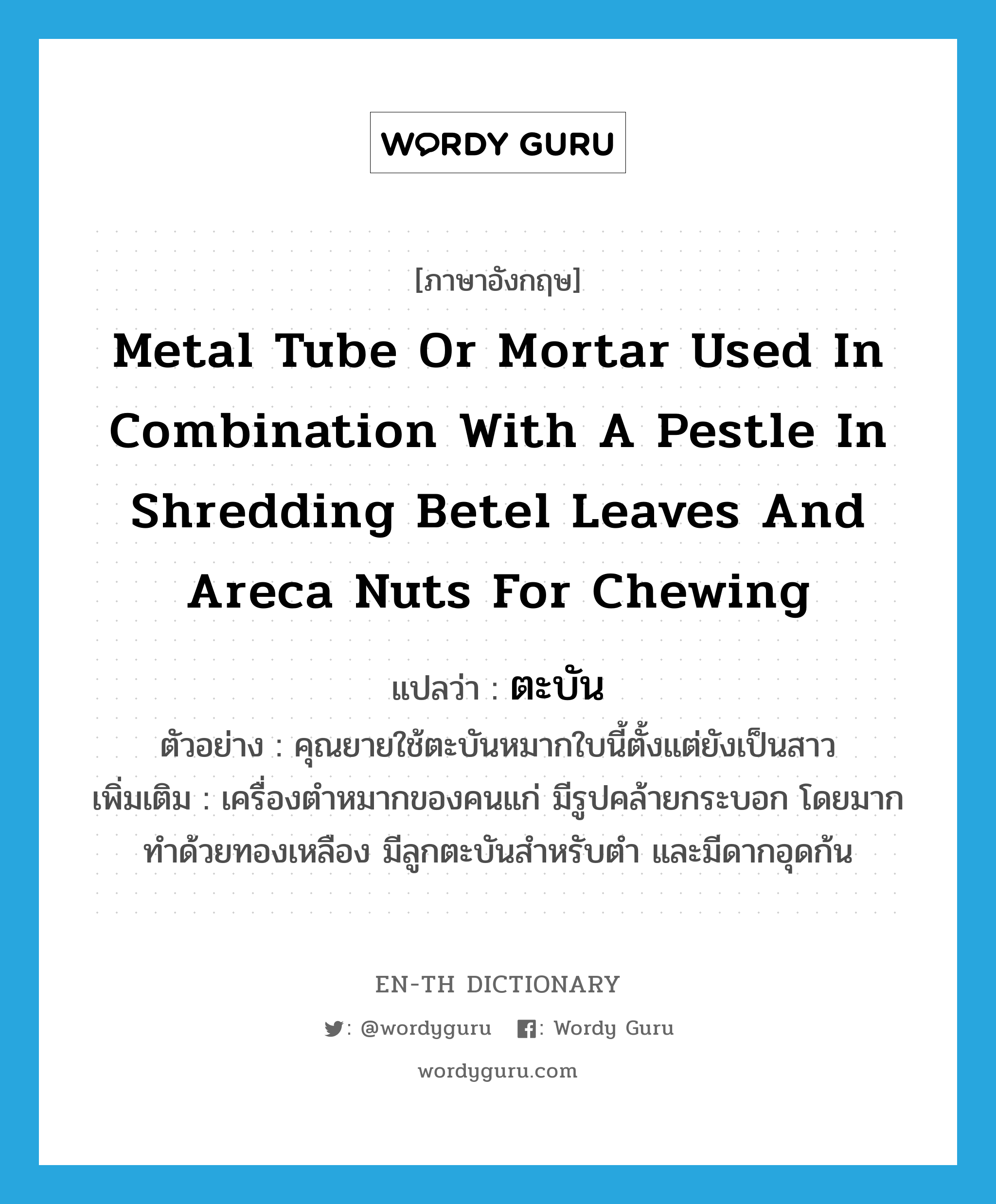 ตะบัน ภาษาอังกฤษ?, คำศัพท์ภาษาอังกฤษ ตะบัน แปลว่า metal tube or mortar used in combination with a pestle in shredding betel leaves and areca nuts for chewing ประเภท N ตัวอย่าง คุณยายใช้ตะบันหมากใบนี้ตั้งแต่ยังเป็นสาว เพิ่มเติม เครื่องตำหมากของคนแก่ มีรูปคล้ายกระบอก โดยมากทำด้วยทองเหลือง มีลูกตะบันสำหรับตำ และมีดากอุดก้น หมวด N