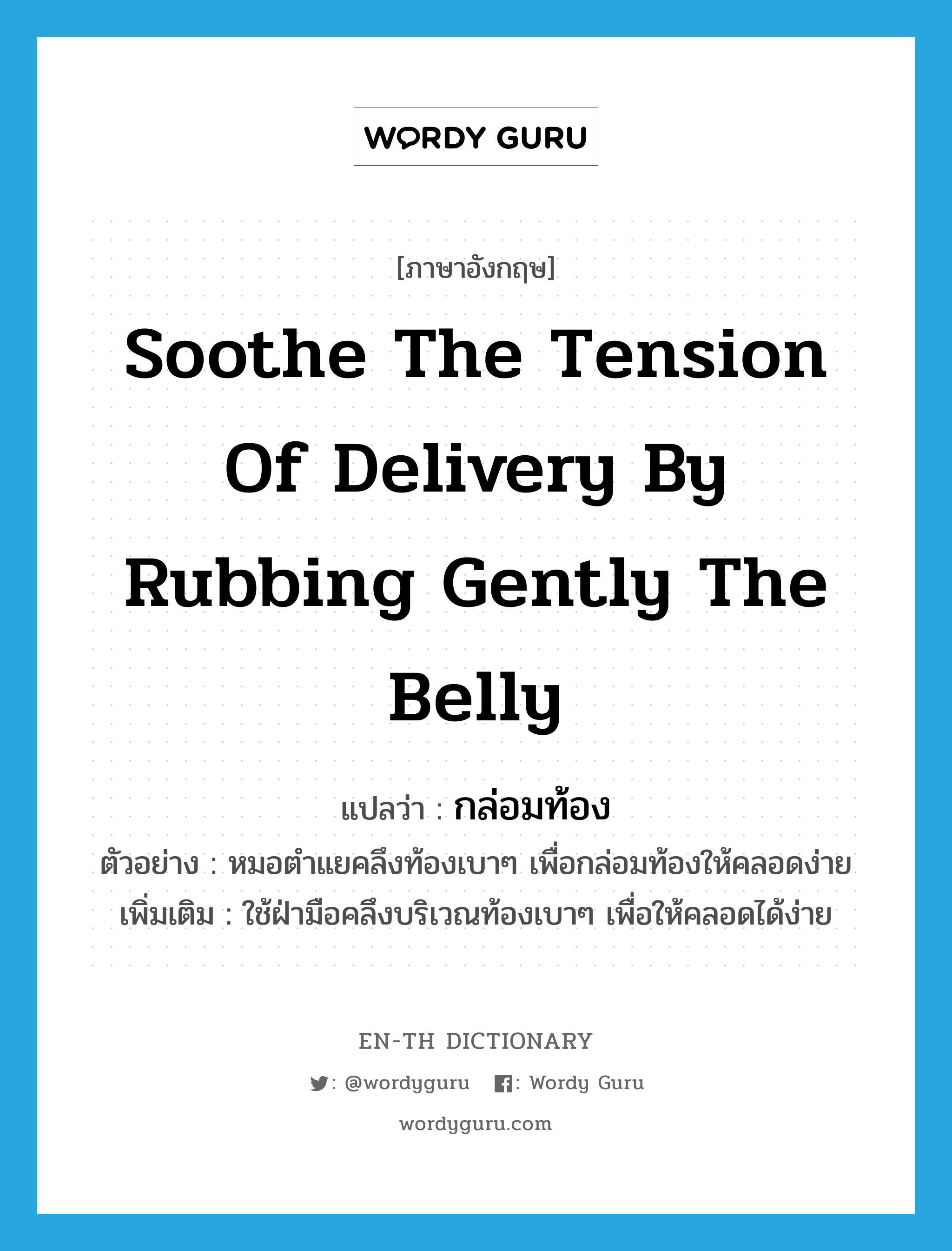 soothe the tension of delivery by rubbing gently the belly แปลว่า?, คำศัพท์ภาษาอังกฤษ soothe the tension of delivery by rubbing gently the belly แปลว่า กล่อมท้อง ประเภท V ตัวอย่าง หมอตำแยคลึงท้องเบาๆ เพื่อกล่อมท้องให้คลอดง่าย เพิ่มเติม ใช้ฝ่ามือคลึงบริเวณท้องเบาๆ เพื่อให้คลอดได้ง่าย หมวด V
