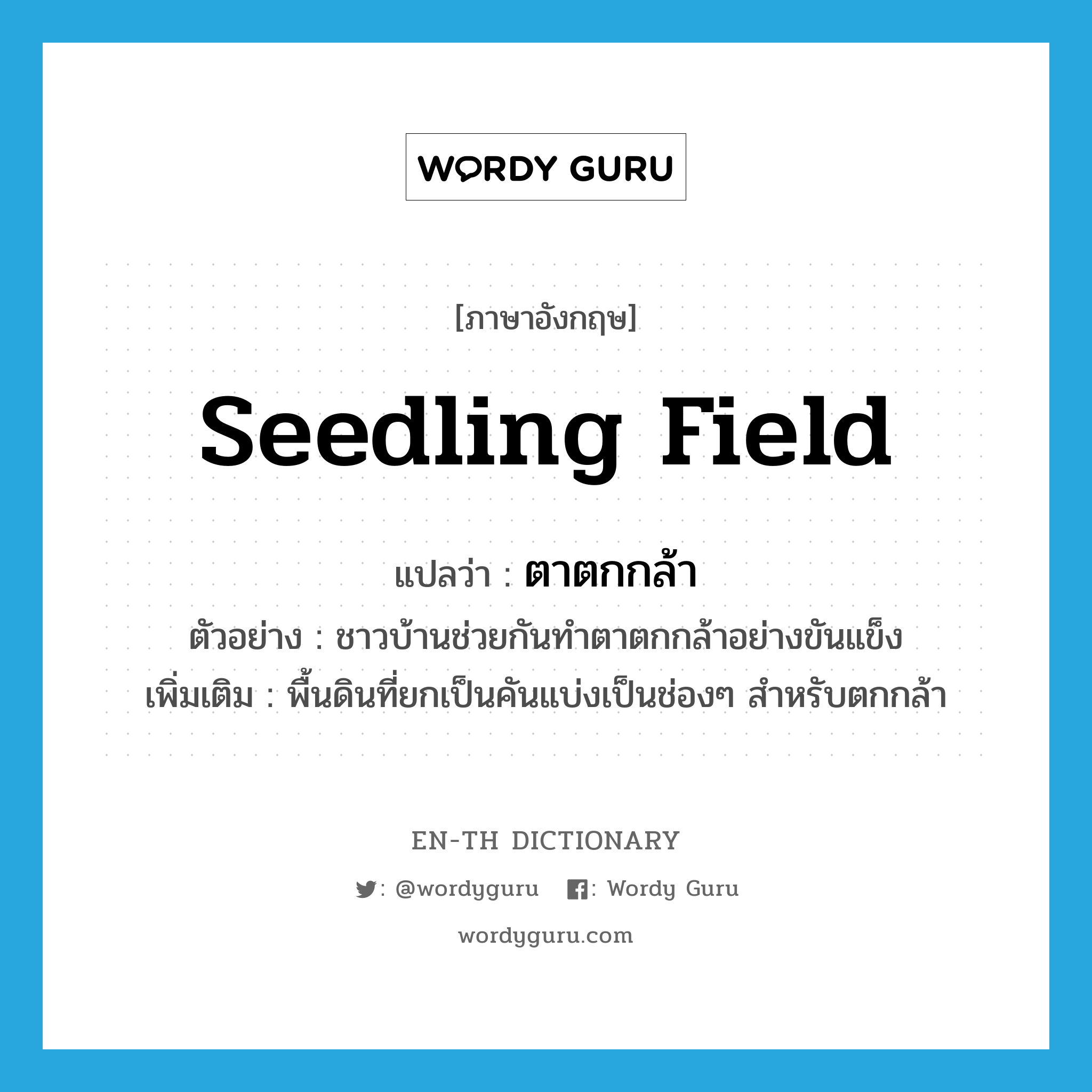 seedling field แปลว่า?, คำศัพท์ภาษาอังกฤษ seedling field แปลว่า ตาตกกล้า ประเภท N ตัวอย่าง ชาวบ้านช่วยกันทำตาตกกล้าอย่างขันแข็ง เพิ่มเติม พื้นดินที่ยกเป็นคันแบ่งเป็นช่องๆ สำหรับตกกล้า หมวด N