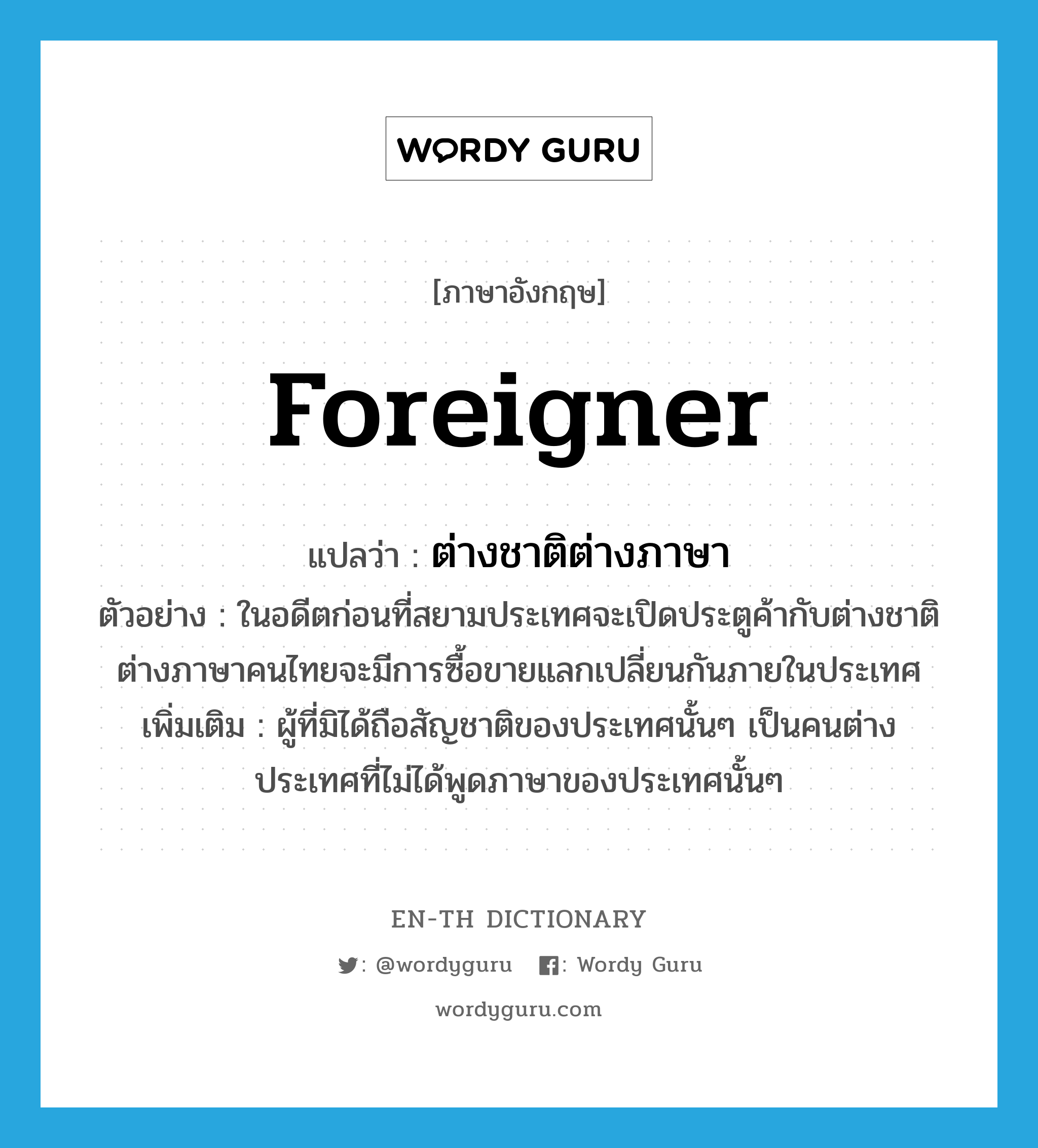 ต่างชาติต่างภาษา ภาษาอังกฤษ?, คำศัพท์ภาษาอังกฤษ ต่างชาติต่างภาษา แปลว่า foreigner ประเภท N ตัวอย่าง ในอดีตก่อนที่สยามประเทศจะเปิดประตูค้ากับต่างชาติต่างภาษาคนไทยจะมีการซื้อขายแลกเปลี่ยนกันภายในประเทศ เพิ่มเติม ผู้ที่มิได้ถือสัญชาติของประเทศนั้นๆ เป็นคนต่างประเทศที่ไม่ได้พูดภาษาของประเทศนั้นๆ หมวด N