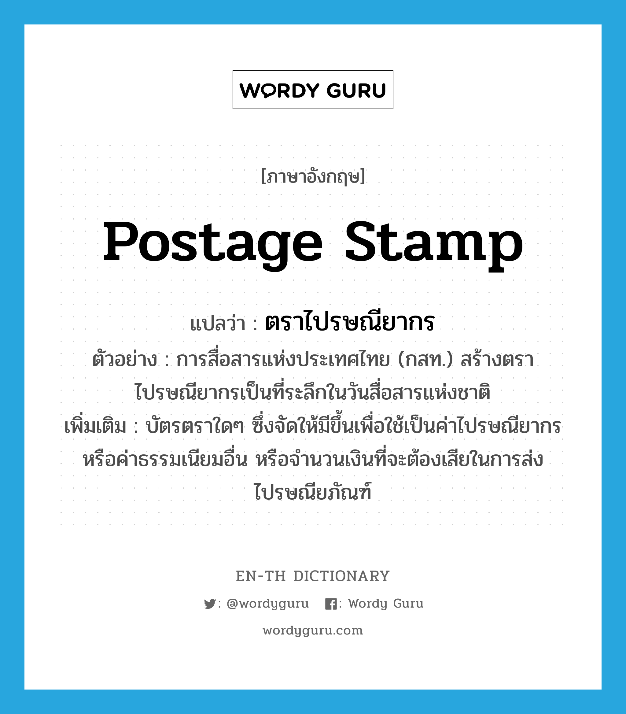 ตราไปรษณียากร ภาษาอังกฤษ?, คำศัพท์ภาษาอังกฤษ ตราไปรษณียากร แปลว่า postage stamp ประเภท N ตัวอย่าง การสื่อสารแห่งประเทศไทย (กสท.) สร้างตราไปรษณียากรเป็นที่ระลึกในวันสื่อสารแห่งชาติ เพิ่มเติม บัตรตราใดๆ ซึ่งจัดให้มีขึ้นเพื่อใช้เป็นค่าไปรษณียากรหรือค่าธรรมเนียมอื่น หรือจำนวนเงินที่จะต้องเสียในการส่งไปรษณียภัณฑ์ หมวด N